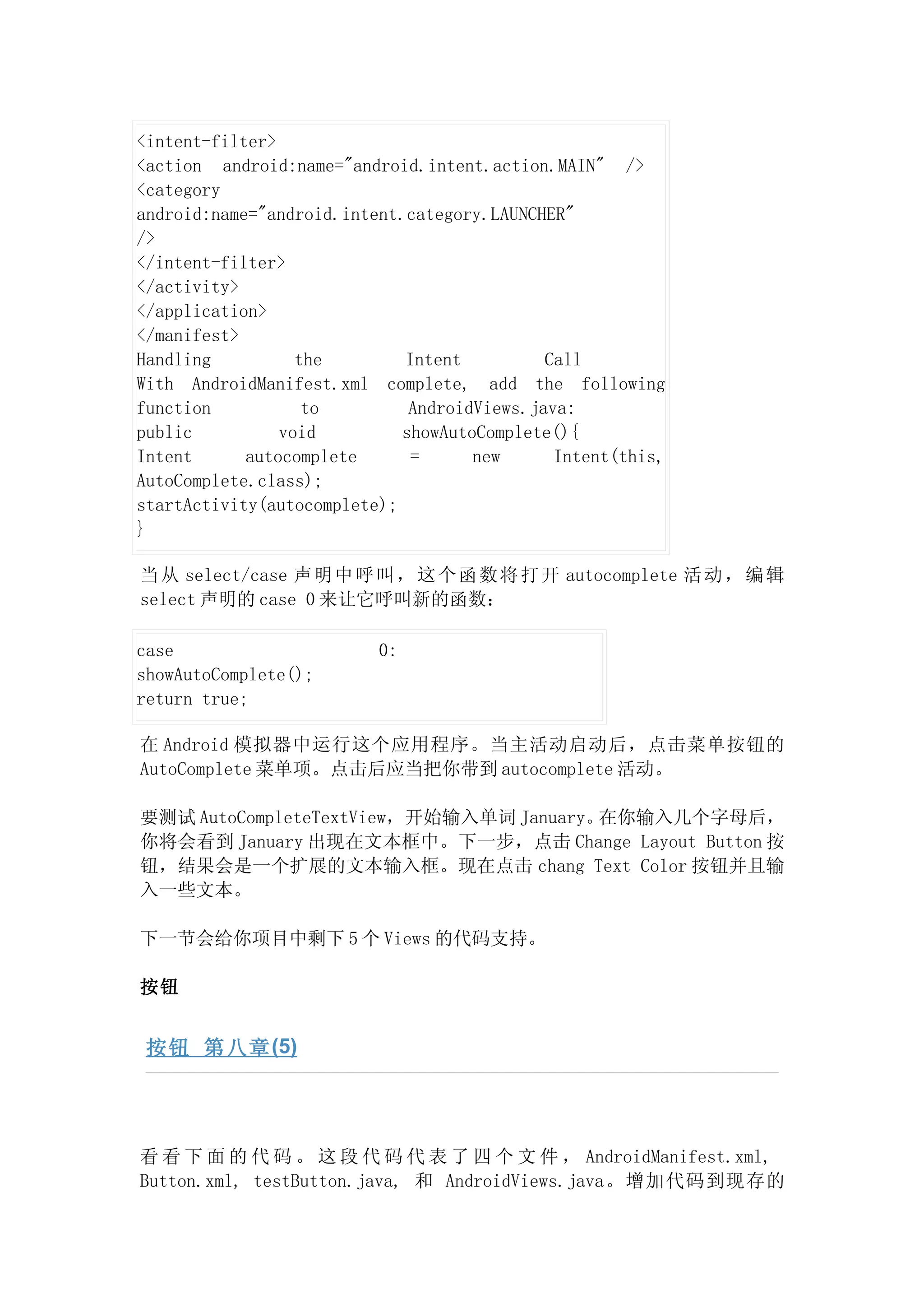 <intent-filter>
<action android:name="android.intent.action.MAIN" />
<category
android:name="android.intent.category.LAUNCHER"
/>
</intent-filter>
</activity>
</application>
</manifest>
Handling          the        Intent          Call
With AndroidManifest.xml complete, add the following
function           to         AndroidViews.java:
public          void         showAutoComplete(){
Intent      autocomplete      =      new      Intent(this,
AutoComplete.class);
startActivity(autocomplete);
}

当 从 select/case 声 明 中 呼 叫 ， 这 个 函 数 将 打 开 autocomplete 活 动 ， 编 辑
select 声明的 case 0 来让它呼叫新的函数：

case                      0:
showAutoComplete();
return true;

在 Android 模拟器中运行这个应用程序。当主活动启动后，点击菜单按钮的
AutoComplete 菜单项。点击后应当把你带到 autocomplete 活动。

要测试 AutoCompleteTextView，开始输入单词 January。在你输入几个字母后，
你将会看到 January 出现在文本框中。下一步，点击 Change Layout Button 按
钮，结果会是一个扩展的文本输入框。现在点击 chang Text Color 按钮并且输
入一些文本。

下一节会给你项目中剩下 5 个 Views 的代码支持。

按钮


 按钮 第八章 (5)




看 看 下 面 的 代 码 。 这 段 代 码 代 表 了 四 个 文 件 ， AndroidManifest.xml,
Button.xml, testButton.java, 和 AndroidViews.java。增加代码到现存的
 