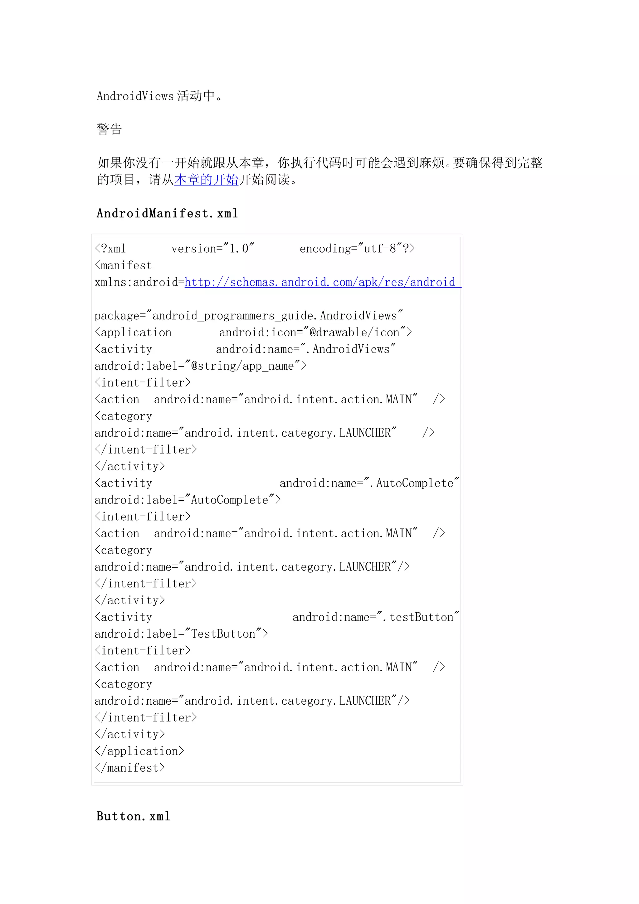 AndroidViews 活动中。

警告

如果你没有一开始就跟从本章，你执行代码时可能会遇到麻烦。要确保得到完整
的项目，请从本章的开始开始阅读。

AndroidManifest.xml

<?xml       version="1.0"       encoding="utf-8"?>
<manifest
xmlns:android=http://schemas.android.com/apk/res/android

package="android_programmers_guide.AndroidViews"
<application        android:icon="@drawable/icon">
<activity          android:name=".AndroidViews"
android:label="@string/app_name">
<intent-filter>
<action android:name="android.intent.action.MAIN" />
<category
android:name="android.intent.category.LAUNCHER"    />
</intent-filter>
</activity>
<activity                    android:name=".AutoComplete"
android:label="AutoComplete">
<intent-filter>
<action android:name="android.intent.action.MAIN" />
<category
android:name="android.intent.category.LAUNCHER"/>
</intent-filter>
</activity>
<activity                      android:name=".testButton"
android:label="TestButton">
<intent-filter>
<action android:name="android.intent.action.MAIN" />
<category
android:name="android.intent.category.LAUNCHER"/>
</intent-filter>
</activity>
</application>
</manifest>


Button.xml
 