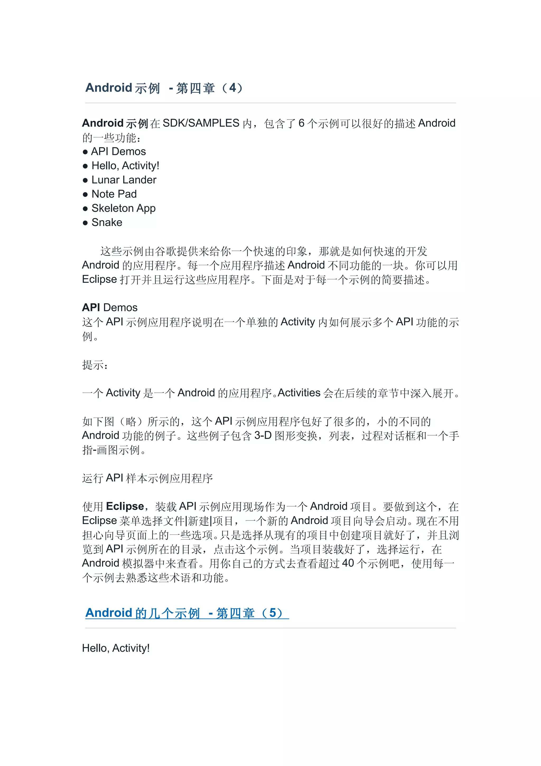 Android 示例 - 第四章（ 4）

Android 示例在 SDK/SAMPLES 内，包含了 6 个示例可以很好的描述 Android
的一些功能：
● API Demos
● Hello, Activity!
● Lunar Lander
● Note Pad
● Skeleton App
● Snake

    这些示例由谷歌提供来给你一个快速的印象，那就是如何快速的开发
Android 的应用程序。每一个应用程序描述 Android 不同功能的一块。你可以用
Eclipse 打开并且运行这些应用程序。下面是对于每一个示例的简要描述。

API Demos
这个 API 示例应用程序说明在一个单独的 Activity 内如何展示多个 API 功能的示
例。

提示：

一个 Activity 是一个 Android 的应用程序。Activities 会在后续的章节中深入展开。

如下图（略）所示的，这个 API 示例应用程序包好了很多的，小的不同的
Android 功能的例子。这些例子包含 3-D 图形变换，列表，过程对话框和一个手
指-画图示例。

运行 API 样本示例应用程序

使用 Eclipse，装载 API 示例应用现场作为一个 Android 项目。要做到这个，在
Eclipse 菜单选择文件|新建|项目，一个新的 Android 项目向导会启动。现在不用
担心向导页面上的一些选项。       只是选择从现有的项目中创建项目就好了，并且浏
览到   API 示例所在的目录，点击这个示例。当项目装载好了，选择运行，在
Android 模拟器中来查看。用你自己的方式去查看超过 40 个示例吧，使用每一
个示例去熟悉这些术语和功能。


Android 的几个示例 - 第四章（ 5）

Hello, Activity!
 