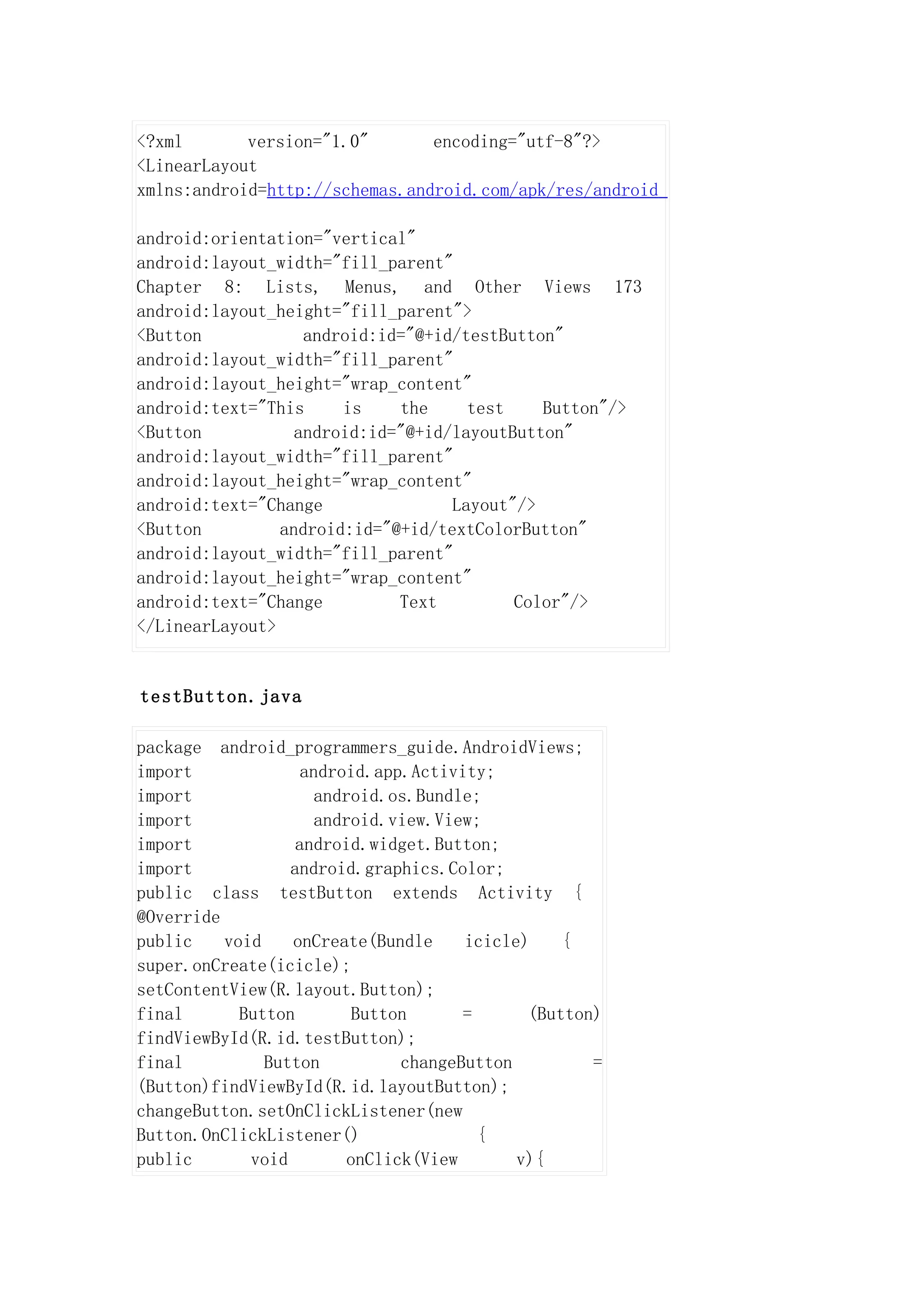 <?xml       version="1.0"       encoding="utf-8"?>
<LinearLayout
xmlns:android=http://schemas.android.com/apk/res/android

android:orientation="vertical"
android:layout_width="fill_parent"
Chapter 8: Lists, Menus, and Other Views 173
android:layout_height="fill_parent">
<Button            android:id="@+id/testButton"
android:layout_width="fill_parent"
android:layout_height="wrap_content"
android:text="This     is    the     test    Button"/>
<Button           android:id="@+id/layoutButton"
android:layout_width="fill_parent"
android:layout_height="wrap_content"
android:text="Change               Layout"/>
<Button         android:id="@+id/textColorButton"
android:layout_width="fill_parent"
android:layout_height="wrap_content"
android:text="Change         Text         Color"/>
</LinearLayout>


testButton.java

package android_programmers_guide.AndroidViews;
import              android.app.Activity;
import                android.os.Bundle;
import                android.view.View;
import             android.widget.Button;
import            android.graphics.Color;
public class testButton extends Activity {
@Override
public    void    onCreate(Bundle      icicle)    {
super.onCreate(icicle);
setContentView(R.layout.Button);
final       Button         Button      =      (Button)
findViewById(R.id.testButton);
final          Button           changeButton         =
(Button)findViewById(R.id.layoutButton);
changeButton.setOnClickListener(new
Button.OnClickListener()                 {
public       void         onClick(View       v){
 