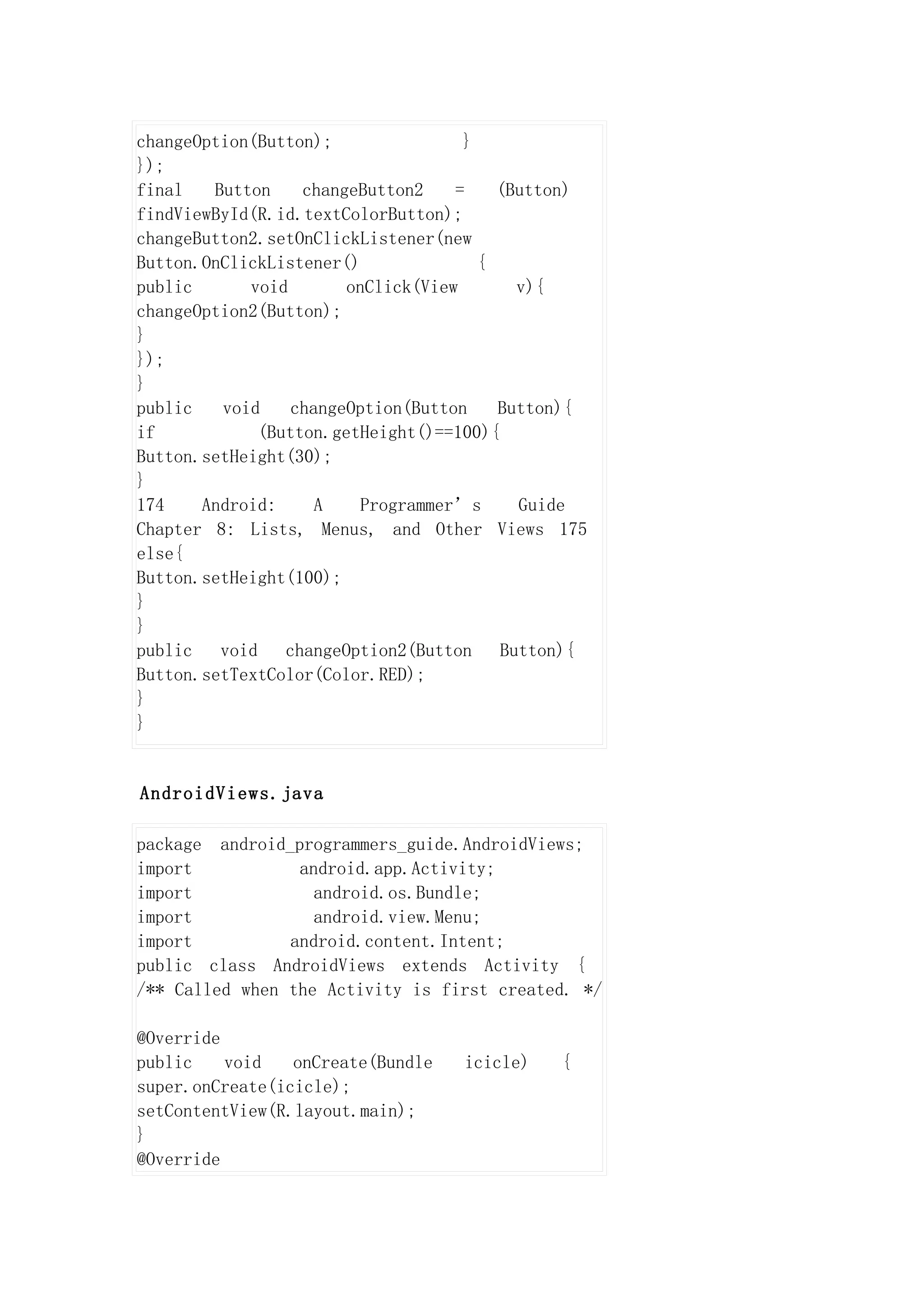 changeOption(Button);                }
});
final   Button     changeButton2    =    (Button)
findViewById(R.id.textColorButton);
changeButton2.setOnClickListener(new
Button.OnClickListener()               {
public      void        onClick(View       v){
changeOption2(Button);
}
});
}
public   void     changeOption(Button    Button){
if            (Button.getHeight()==100){
Button.setHeight(30);
}
174    Android:      A    Programmer’s     Guide
Chapter 8: Lists, Menus, and Other Views 175
else{
Button.setHeight(100);
}
}
public   void    changeOption2(Button    Button){
Button.setTextColor(Color.RED);
}
}


AndroidViews.java

package android_programmers_guide.AndroidViews;
import           android.app.Activity;
import             android.os.Bundle;
import             android.view.Menu;
import          android.content.Intent;
public class AndroidViews extends Activity {
/** Called when the Activity is first created. */

@Override
public    void   onCreate(Bundle   icicle)    {
super.onCreate(icicle);
setContentView(R.layout.main);
}
@Override
 