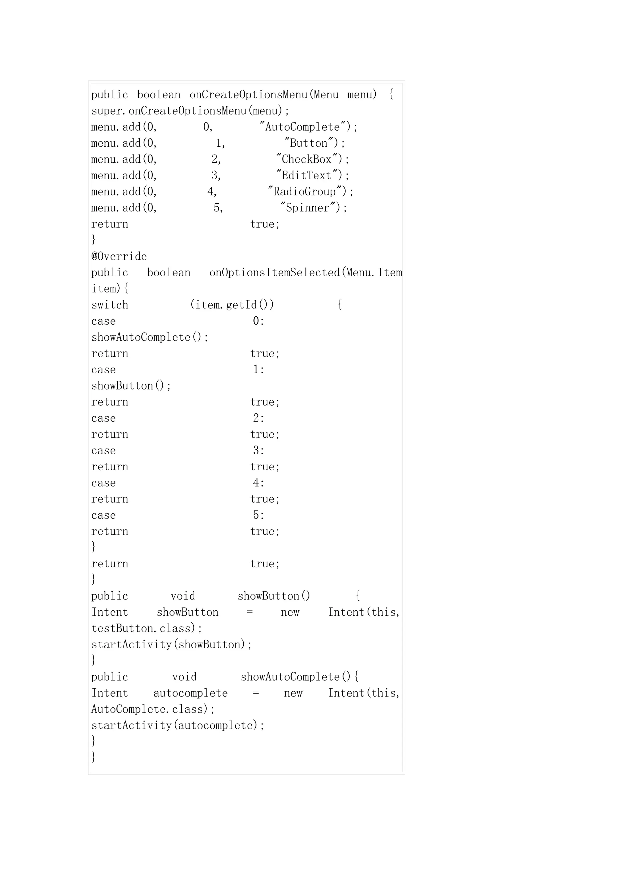 public boolean onCreateOptionsMenu(Menu menu) {
super.onCreateOptionsMenu(menu);
menu.add(0,         0,          "AutoComplete");
menu.add(0,            1,            "Button");
menu.add(0,           2,           "CheckBox");
menu.add(0,           3,           "EditText");
menu.add(0,          4,          "RadioGroup");
menu.add(0,           5,            "Spinner");
return                       true;
}
@Override
public    boolean    onOptionsItemSelected(Menu.Item
item){
switch            (item.getId())             {
case                          0:
showAutoComplete();
return                       true;
case                          1:
showButton();
return                       true;
case                          2:
return                       true;
case                          3:
return                       true;
case                          4:
return                       true;
case                          5:
return                       true;
}
return                       true;
}
public        void        showButton()          {
Intent      showButton      =       new     Intent(this,
testButton.class);
startActivity(showButton);
}
public         void        showAutoComplete(){
Intent     autocomplete       =      new    Intent(this,
AutoComplete.class);
startActivity(autocomplete);
}
}
 