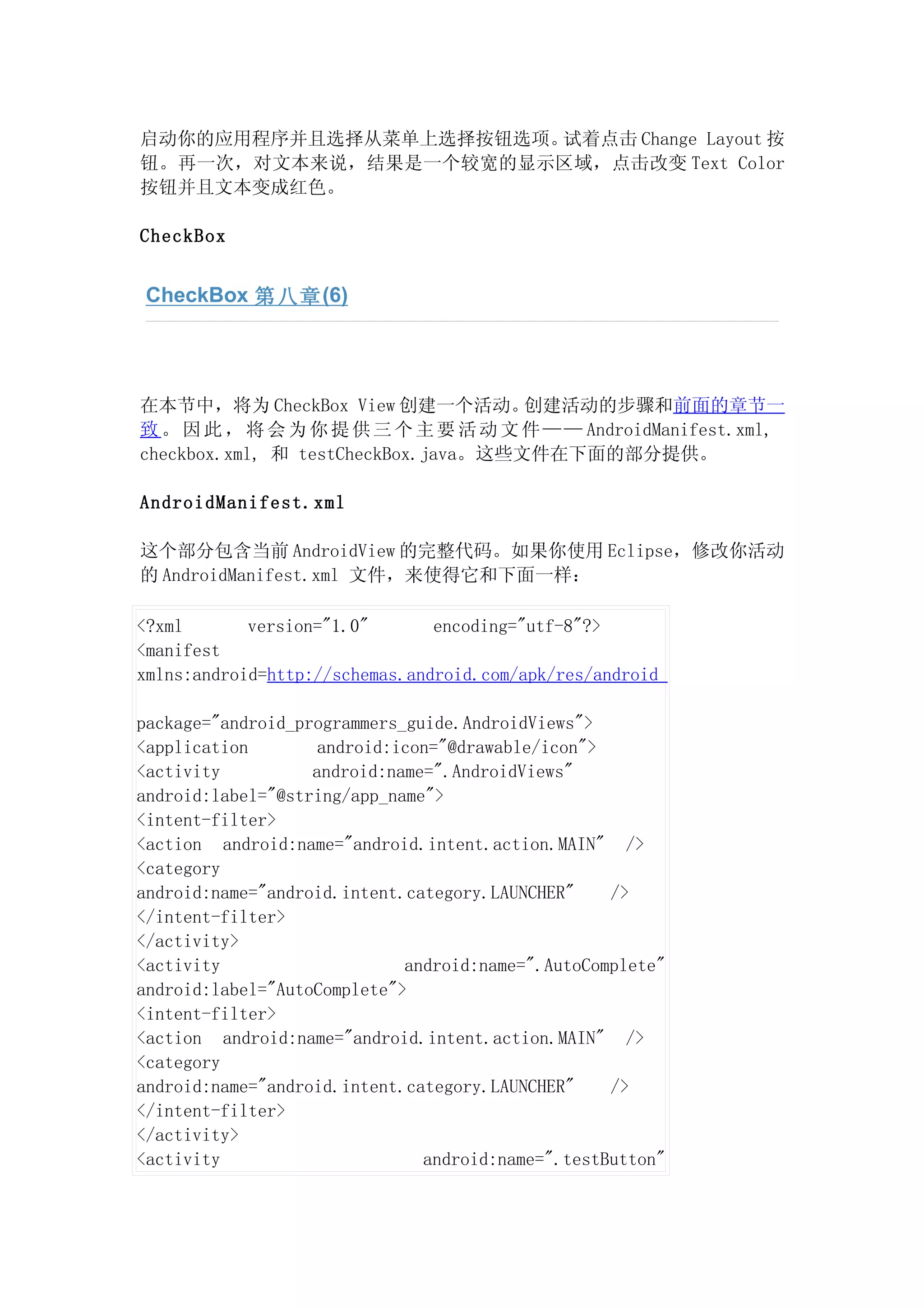 启动你的应用程序并且选择从菜单上选择按钮选项。试着点击 Change Layout 按
钮。再一次，对文本来说，结果是一个较宽的显示区域，点击改变 Text Color
按钮并且文本变成红色。

CheckBox


 CheckBox 第八章 (6)




在本节中，将为 CheckBox View 创建一个活动。        创建活动的步骤和前面的章节一
致 。 因 此 ， 将 会 为 你 提 供 三 个 主 要 活 动 文 件 — — AndroidManifest.xml,
checkbox.xml, 和 testCheckBox.java。这些文件在下面的部分提供。

AndroidManifest.xml

这个部分包含当前 AndroidView 的完整代码。如果你使用 Eclipse，修改你活动
的 AndroidManifest.xml 文件，来使得它和下面一样：

<?xml       version="1.0"       encoding="utf-8"?>
<manifest
xmlns:android=http://schemas.android.com/apk/res/android

package="android_programmers_guide.AndroidViews">
<application        android:icon="@drawable/icon">
<activity          android:name=".AndroidViews"
android:label="@string/app_name">
<intent-filter>
<action android:name="android.intent.action.MAIN" />
<category
android:name="android.intent.category.LAUNCHER"    />
</intent-filter>
</activity>
<activity                    android:name=".AutoComplete"
android:label="AutoComplete">
<intent-filter>
<action android:name="android.intent.action.MAIN" />
<category
android:name="android.intent.category.LAUNCHER"    />
</intent-filter>
</activity>
<activity                      android:name=".testButton"
 