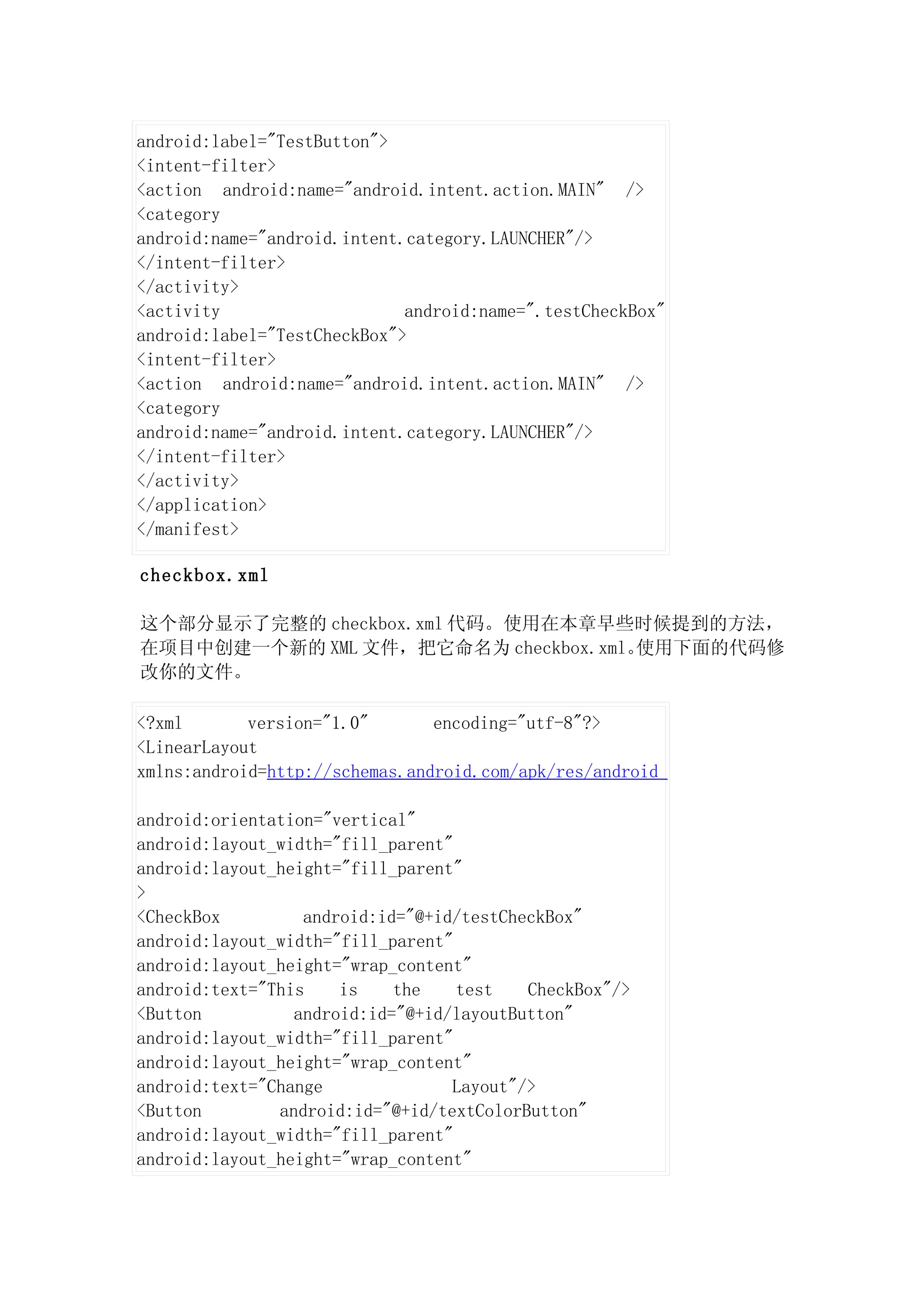 android:label="TestButton">
<intent-filter>
<action android:name="android.intent.action.MAIN" />
<category
android:name="android.intent.category.LAUNCHER"/>
</intent-filter>
</activity>
<activity                    android:name=".testCheckBox"
android:label="TestCheckBox">
<intent-filter>
<action android:name="android.intent.action.MAIN" />
<category
android:name="android.intent.category.LAUNCHER"/>
</intent-filter>
</activity>
</application>
</manifest>

checkbox.xml

这个部分显示了完整的 checkbox.xml 代码。使用在本章早些时候提到的方法，
在项目中创建一个新的 XML 文件，把它命名为 checkbox.xml。使用下面的代码修
改你的文件。

<?xml       version="1.0"       encoding="utf-8"?>
<LinearLayout
xmlns:android=http://schemas.android.com/apk/res/android

android:orientation="vertical"
android:layout_width="fill_parent"
android:layout_height="fill_parent"
>
<CheckBox         android:id="@+id/testCheckBox"
android:layout_width="fill_parent"
android:layout_height="wrap_content"
android:text="This    is    the    test   CheckBox"/>
<Button          android:id="@+id/layoutButton"
android:layout_width="fill_parent"
android:layout_height="wrap_content"
android:text="Change              Layout"/>
<Button        android:id="@+id/textColorButton"
android:layout_width="fill_parent"
android:layout_height="wrap_content"
 