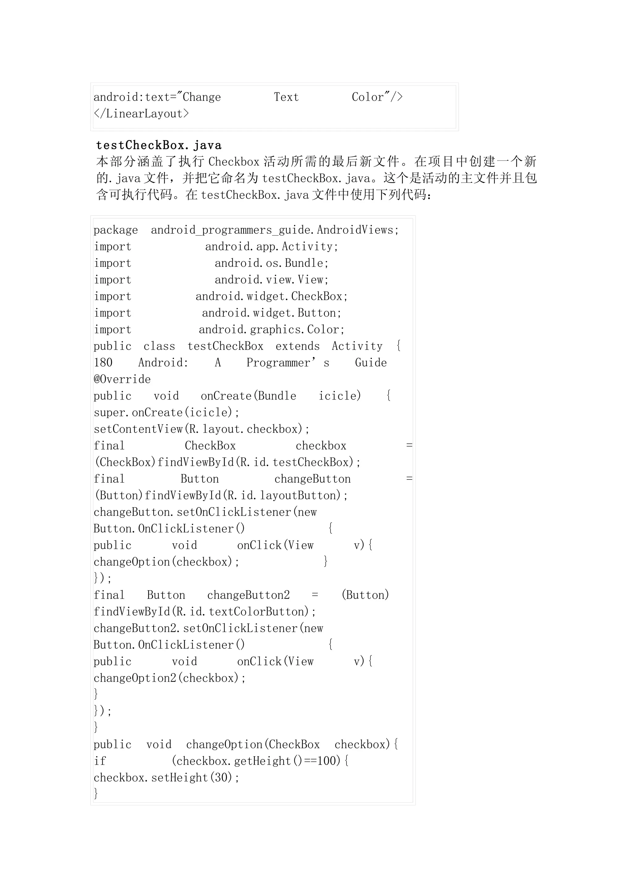 android:text="Change           Text          Color"/>
</LinearLayout>

testCheckBox.java
本部分涵盖了执行 Checkbox 活动所需的最后新文件。在项目中创建一个新
的.java 文件，并把它命名为 testCheckBox.java。这个是活动的主文件并且包
含可执行代码。在 testCheckBox.java 文件中使用下列代码：

package android_programmers_guide.AndroidViews;
import               android.app.Activity;
import                 android.os.Bundle;
import                 android.view.View;
import            android.widget.CheckBox;
import              android.widget.Button;
import             android.graphics.Color;
public class testCheckBox extends Activity {
180    Android:        A     Programmer’s       Guide
@Override
public    void     onCreate(Bundle        icicle)    {
super.onCreate(icicle);
setContentView(R.layout.checkbox);
final           CheckBox             checkbox          =
(CheckBox)findViewById(R.id.testCheckBox);
final          Button            changeButton          =
(Button)findViewById(R.id.layoutButton);
changeButton.setOnClickListener(new
Button.OnClickListener()                    {
public       void          onClick(View         v){
changeOption(checkbox);                    }
});
final   Button       changeButton2      =     (Button)
findViewById(R.id.textColorButton);
changeButton2.setOnClickListener(new
Button.OnClickListener()                    {
public       void          onClick(View         v){
changeOption2(checkbox);
}
});
}
public void changeOption(CheckBox checkbox){
if           (checkbox.getHeight()==100){
checkbox.setHeight(30);
}
 