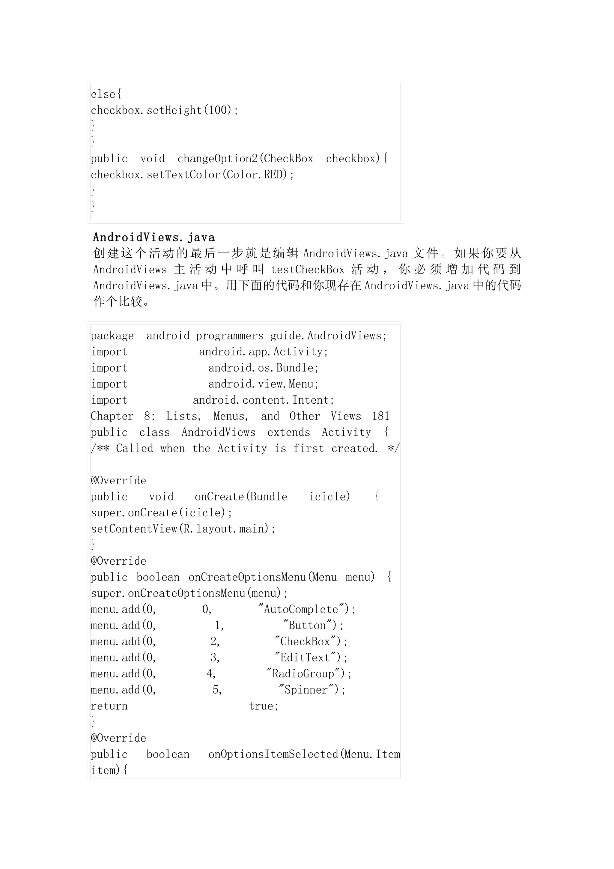 else{
checkbox.setHeight(100);
}
}
public void changeOption2(CheckBox    checkbox){
checkbox.setTextColor(Color.RED);
}
}

AndroidViews.java
创 建 这 个 活 动 的 最 后 一 步 就 是 编 辑 AndroidViews.java 文 件 。 如 果 你 要 从
AndroidViews 主 活 动 中 呼 叫 testCheckBox 活 动 ， 你 必 须 增 加 代 码 到
AndroidViews.java 中。用下面的代码和你现存在 AndroidViews.java 中的代码
作个比较。

package android_programmers_guide.AndroidViews;
import           android.app.Activity;
import             android.os.Bundle;
import             android.view.Menu;
import          android.content.Intent;
Chapter 8: Lists, Menus, and Other Views 181
public class AndroidViews extends Activity {
/** Called when the Activity is first created. */

@Override
public    void    onCreate(Bundle     icicle)  {
super.onCreate(icicle);
setContentView(R.layout.main);
}
@Override
public boolean onCreateOptionsMenu(Menu menu) {
super.onCreateOptionsMenu(menu);
menu.add(0,        0,        "AutoComplete");
menu.add(0,           1,          "Button");
menu.add(0,          2,         "CheckBox");
menu.add(0,          3,         "EditText");
menu.add(0,         4,        "RadioGroup");
menu.add(0,          5,          "Spinner");
return                     true;
}
@Override
public    boolean   onOptionsItemSelected(Menu.Item
item){
 