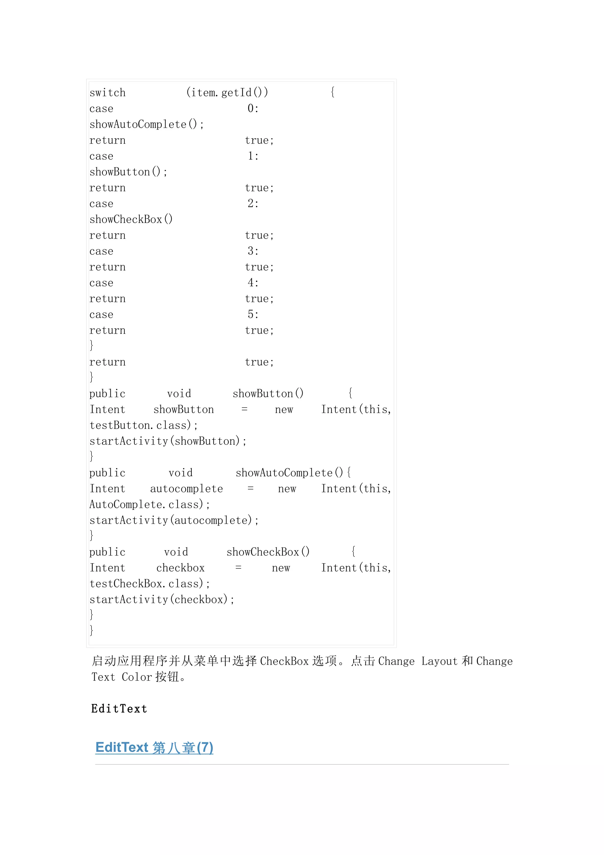 switch           (item.getId())          {
case                          0:
showAutoComplete();
return                       true;
case                          1:
showButton();
return                       true;
case                          2:
showCheckBox()
return                       true;
case                          3:
return                       true;
case                          4:
return                       true;
case                          5:
return                       true;
}
return                       true;
}
public        void       showButton()       {
Intent     showButton       =      new  Intent(this,
testButton.class);
startActivity(showButton);
}
public        void        showAutoComplete(){
Intent    autocomplete        =     new Intent(this,
AutoComplete.class);
startActivity(autocomplete);
}
public       void       showCheckBox()       {
Intent      checkbox      =       new   Intent(this,
testCheckBox.class);
startActivity(checkbox);
}
}

启动应用程序并从菜单中选择 CheckBox 选项。点击 Change Layout 和 Change
Text Color 按钮。

EditText


 EditText 第八章 (7)
 