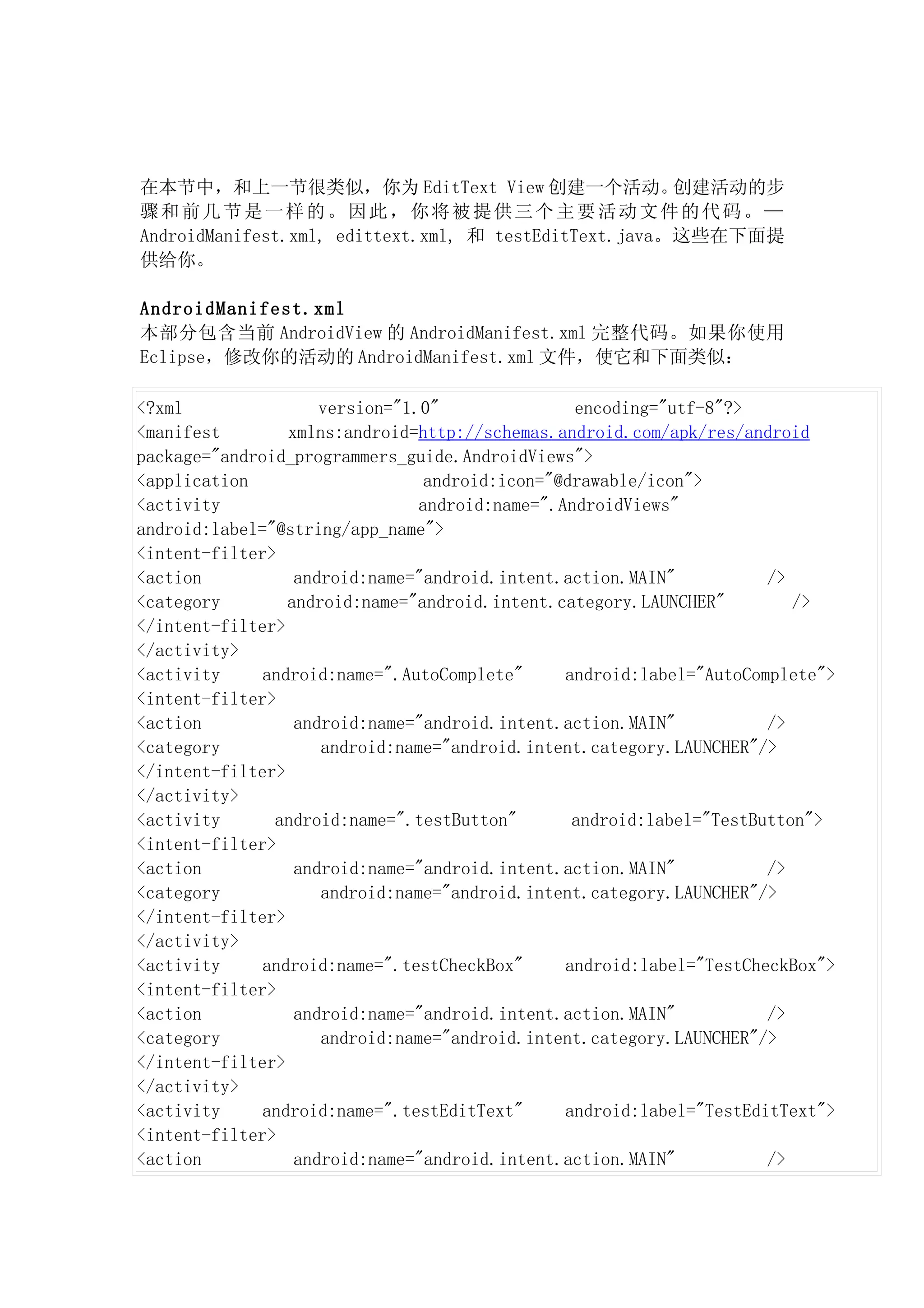 在本节中，和上一节很类似，你为 EditText View 创建一个活动。                  创建活动的步
骤和前几节是一样的。因此，你将被提供三个主要活动文件的代码。—
AndroidManifest.xml, edittext.xml, 和 testEditText.java。这些在下面提
供给你。

AndroidManifest.xml
本部分包含当前 AndroidView 的 AndroidManifest.xml 完整代码。如果你使用
Eclipse，修改你的活动的 AndroidManifest.xml 文件，使它和下面类似：

<?xml                version="1.0"               encoding="utf-8"?>
<manifest        xmlns:android=http://schemas.android.com/apk/res/android
package="android_programmers_guide.AndroidViews">
<application                     android:icon="@drawable/icon">
<activity                       android:name=".AndroidViews"
android:label="@string/app_name">
<intent-filter>
<action           android:name="android.intent.action.MAIN"           />
<category        android:name="android.intent.category.LAUNCHER"         />
</intent-filter>
</activity>
<activity     android:name=".AutoComplete"      android:label="AutoComplete">
<intent-filter>
<action           android:name="android.intent.action.MAIN"           />
<category            android:name="android.intent.category.LAUNCHER"/>
</intent-filter>
</activity>
<activity      android:name=".testButton"        android:label="TestButton">
<intent-filter>
<action           android:name="android.intent.action.MAIN"           />
<category            android:name="android.intent.category.LAUNCHER"/>
</intent-filter>
</activity>
<activity     android:name=".testCheckBox"      android:label="TestCheckBox">
<intent-filter>
<action           android:name="android.intent.action.MAIN"           />
<category            android:name="android.intent.category.LAUNCHER"/>
</intent-filter>
</activity>
<activity     android:name=".testEditText"      android:label="TestEditText">
<intent-filter>
<action           android:name="android.intent.action.MAIN"           />
 