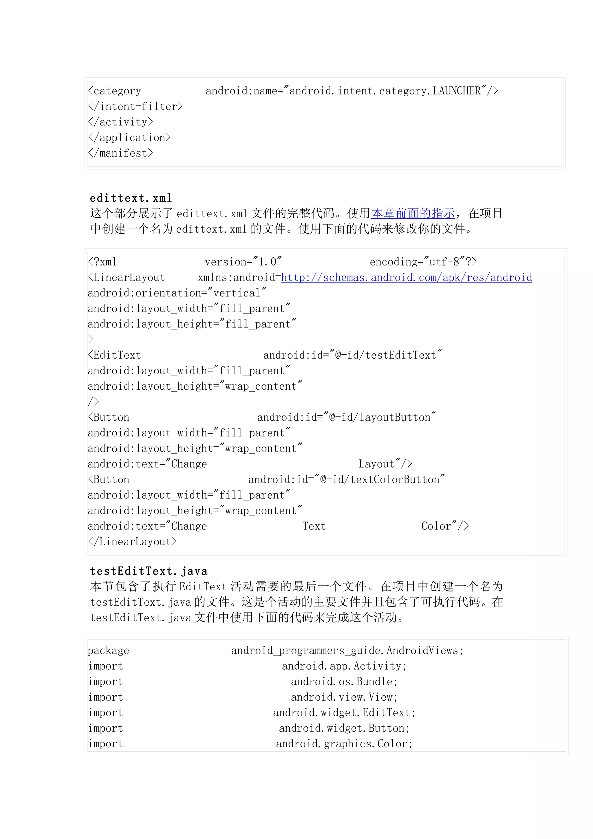 <category          android:name="android.intent.category.LAUNCHER"/>
</intent-filter>
</activity>
</application>
</manifest>


edittext.xml
这个部分展示了 edittext.xml 文件的完整代码。使用本章前面的指示，在项目
中创建一个名为 edittext.xml 的文件。使用下面的代码来修改你的文件。

<?xml               version="1.0"               encoding="utf-8"?>
<LinearLayout     xmlns:android=http://schemas.android.com/apk/res/android
android:orientation="vertical"
android:layout_width="fill_parent"
android:layout_height="fill_parent"
>
<EditText                     android:id="@+id/testEditText"
android:layout_width="fill_parent"
android:layout_height="wrap_content"
/>
<Button                      android:id="@+id/layoutButton"
android:layout_width="fill_parent"
android:layout_height="wrap_content"
android:text="Change                          Layout"/>
<Button                    android:id="@+id/textColorButton"
android:layout_width="fill_parent"
android:layout_height="wrap_content"
android:text="Change                 Text                Color"/>
</LinearLayout>

testEditText.java
本节包含了执行 EditText 活动需要的最后一个文件。在项目中创建一个名为
testEditText.java 的文件。这是个活动的主要文件并且包含了可执行代码。在
testEditText.java 文件中使用下面的代码来完成这个活动。

package                android_programmers_guide.AndroidViews;
import                           android.app.Activity;
import                             android.os.Bundle;
import                             android.view.View;
import                        android.widget.EditText;
import                          android.widget.Button;
import                         android.graphics.Color;
 