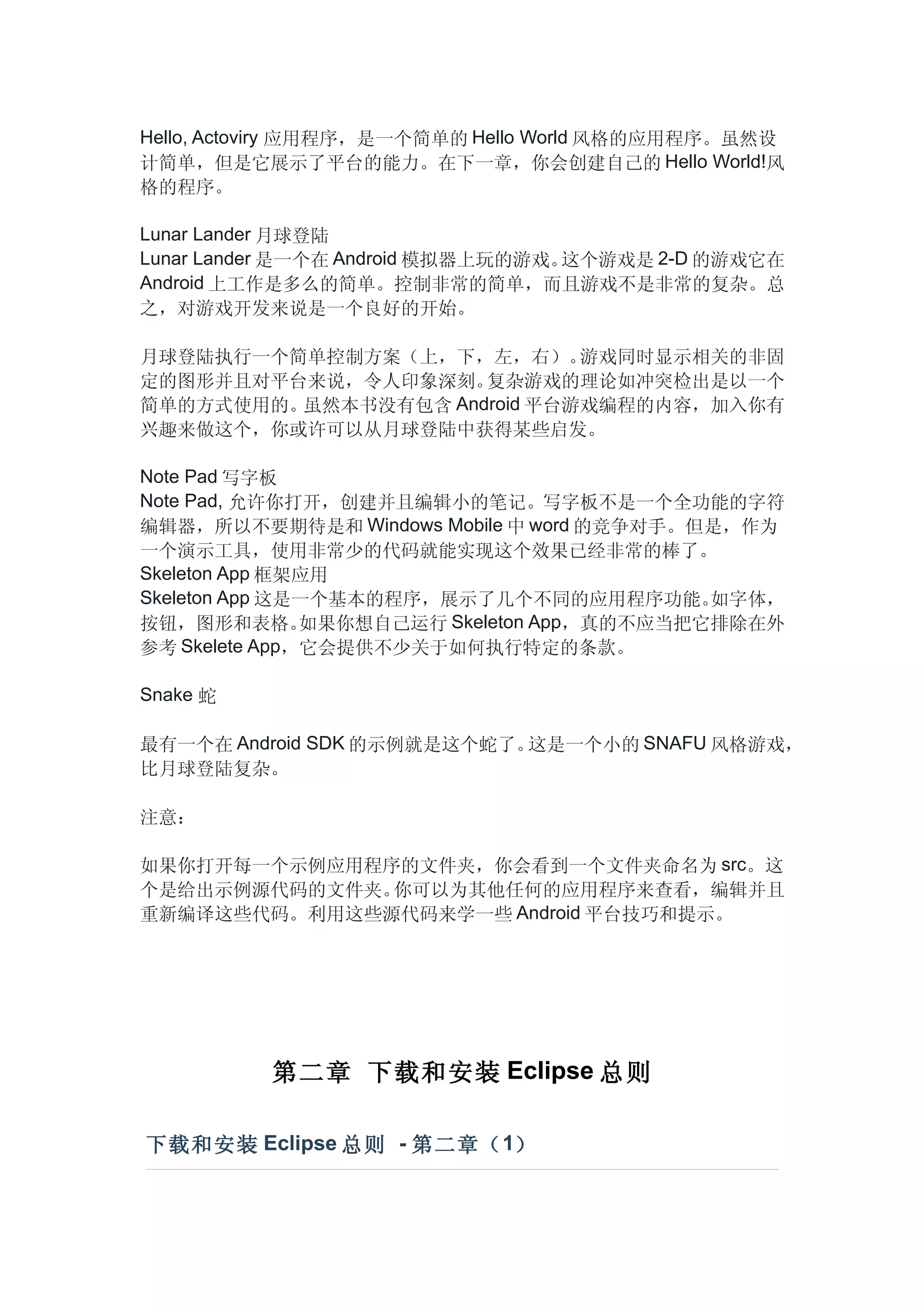 Hello, Actoviry 应用程序，是一个简单的 Hello World 风格的应用程序。虽然设
计简单，但是它展示了平台的能力。在下一章，你会创建自己的 Hello World!风
格的程序。

Lunar Lander 月球登陆
Lunar Lander 是一个在 Android 模拟器上玩的游戏。这个游戏是 2-D 的游戏它在
Android 上工作是多么的简单。控制非常的简单，而且游戏不是非常的复杂。总
之，对游戏开发来说是一个良好的开始。

月球登陆执行一个简单控制方案（上，下，左，右）。     游戏同时显示相关的非固
定的图形并且对平台来说，令人印象深刻。  复杂游戏的理论如冲突检出是以一个
简单的方式使用的。虽然本书没有包含 Android 平台游戏编程的内容，加入你有
兴趣来做这个，你或许可以从月球登陆中获得某些启发。

Note Pad 写字板
Note Pad, 允许你打开，创建并且编辑小的笔记。写字板不是一个全功能的字符
编辑器，所以不要期待是和 Windows Mobile 中 word 的竞争对手。但是，作为
一个演示工具，使用非常少的代码就能实现这个效果已经非常的棒了。
Skeleton App 框架应用
Skeleton App 这是一个基本的程序，展示了几个不同的应用程序功能。      如字体，
按钮，图形和表格。      如果你想自己运行 Skeleton App，真的不应当把它排除在外
参考 Skelete App，它会提供不少关于如何执行特定的条款。

Snake 蛇

最有一个在 Android SDK 的示例就是这个蛇了。这是一个小的 SNAFU 风格游戏，
比月球登陆复杂。

注意：

如果你打开每一个示例应用程序的文件夹，你会看到一个文件夹命名为 src。这
个是给出示例源代码的文件夹。你可以为其他任何的应用程序来查看，编辑并且
重新编译这些代码。利用这些源代码来学一些 Android 平台技巧和提示。




          第二章 下载和安装 Eclipse 总则

下载和安装 Eclipse 总则 - 第二章（ 1）
 