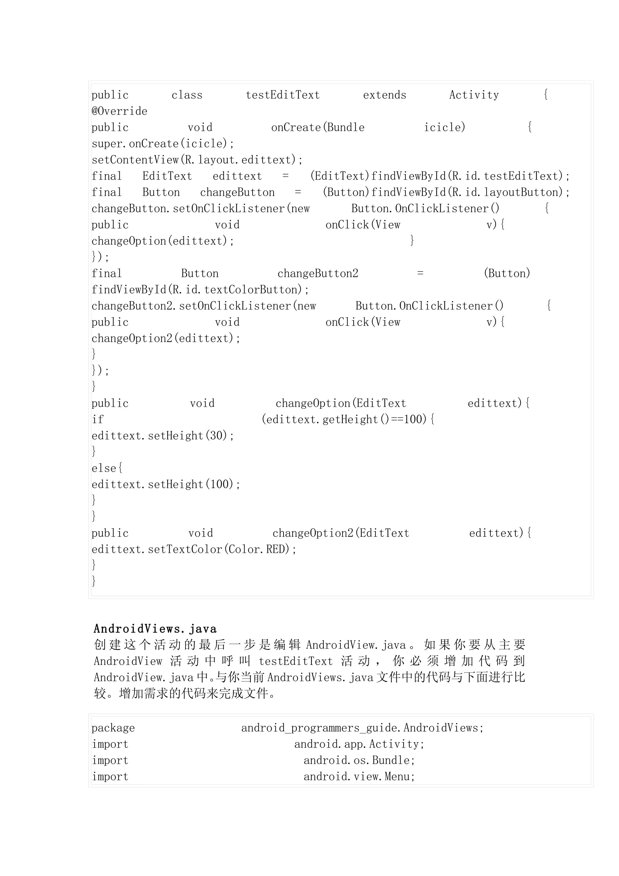 public       class        testEditText        extends         Activity       {
@Override
public          void           onCreate(Bundle            icicle)          {
super.onCreate(icicle);
setContentView(R.layout.edittext);
final   EditText     edittext    =   (EditText)findViewById(R.id.testEditText);
final   Button    changeButton     =   (Button)findViewById(R.id.layoutButton);
changeButton.setOnClickListener(new         Button.OnClickListener()         {
public               void               onClick(View                 v){
changeOption(edittext);                               }
});
final          Button           changeButton2           =           (Button)
findViewById(R.id.textColorButton);
changeButton2.setOnClickListener(new         Button.OnClickListener()         {
public               void               onClick(View                 v){
changeOption2(edittext);
}
});
}
public          void            changeOption(EditText             edittext){
if                           (edittext.getHeight()==100){
edittext.setHeight(30);
}
else{
edittext.setHeight(100);
}
}
public          void           changeOption2(EditText             edittext){
edittext.setTextColor(Color.RED);
}
}


AndroidViews.java
创 建 这 个 活 动 的 最 后 一 步 是 编 辑 AndroidView.java 。 如 果 你 要 从 主 要
AndroidView 活 动 中 呼 叫 testEditText 活 动 ， 你 必 须 增 加 代 码 到
AndroidView.java 中。与你当前 AndroidViews.java 文件中的代码与下面进行比
较。增加需求的代码来完成文件。

package                 android_programmers_guide.AndroidViews;
import                           android.app.Activity;
import                             android.os.Bundle;
import                             android.view.Menu;
 