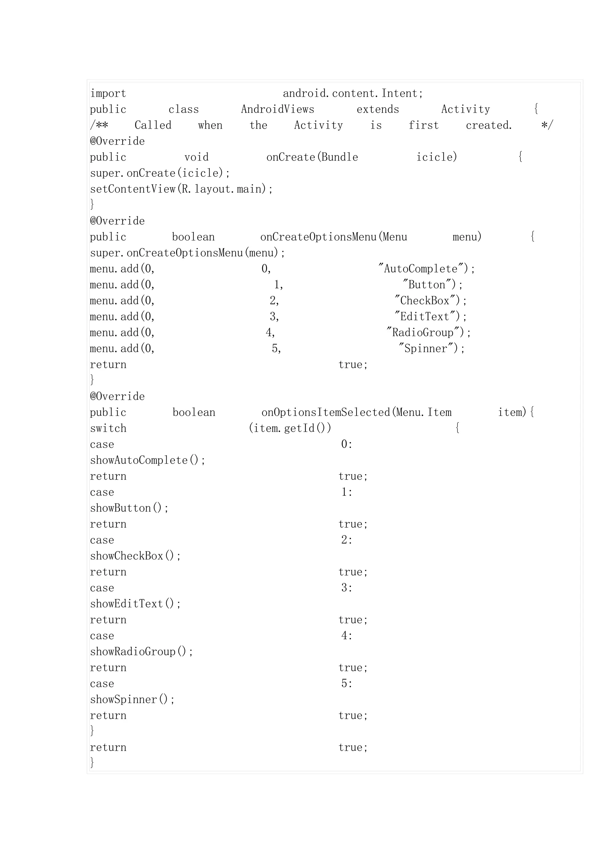 import                           android.content.Intent;
public       class       AndroidViews         extends         Activity        {
/**    Called     when    the      Activity     is      first     created.      */
@Override
public          void         onCreate(Bundle             icicle)           {
super.onCreate(icicle);
setContentView(R.layout.main);
}
@Override
public        boolean       onCreateOptionsMenu(Menu            menu)        {
super.onCreateOptionsMenu(menu);
menu.add(0,                 0,                    "AutoComplete");
menu.add(0,                    1,                      "Button");
menu.add(0,                   2,                     "CheckBox");
menu.add(0,                   3,                     "EditText");
menu.add(0,                  4,                    "RadioGroup");
menu.add(0,                   5,                      "Spinner");
return                                    true;
}
@Override
public        boolean       onOptionsItemSelected(Menu.Item            item){
switch                    (item.getId())                        {
case                                       0:
showAutoComplete();
return                                    true;
case                                       1:
showButton();
return                                    true;
case                                       2:
showCheckBox();
return                                    true;
case                                       3:
showEditText();
return                                    true;
case                                       4:
showRadioGroup();
return                                    true;
case                                       5:
showSpinner();
return                                    true;
}
return                                    true;
}
 