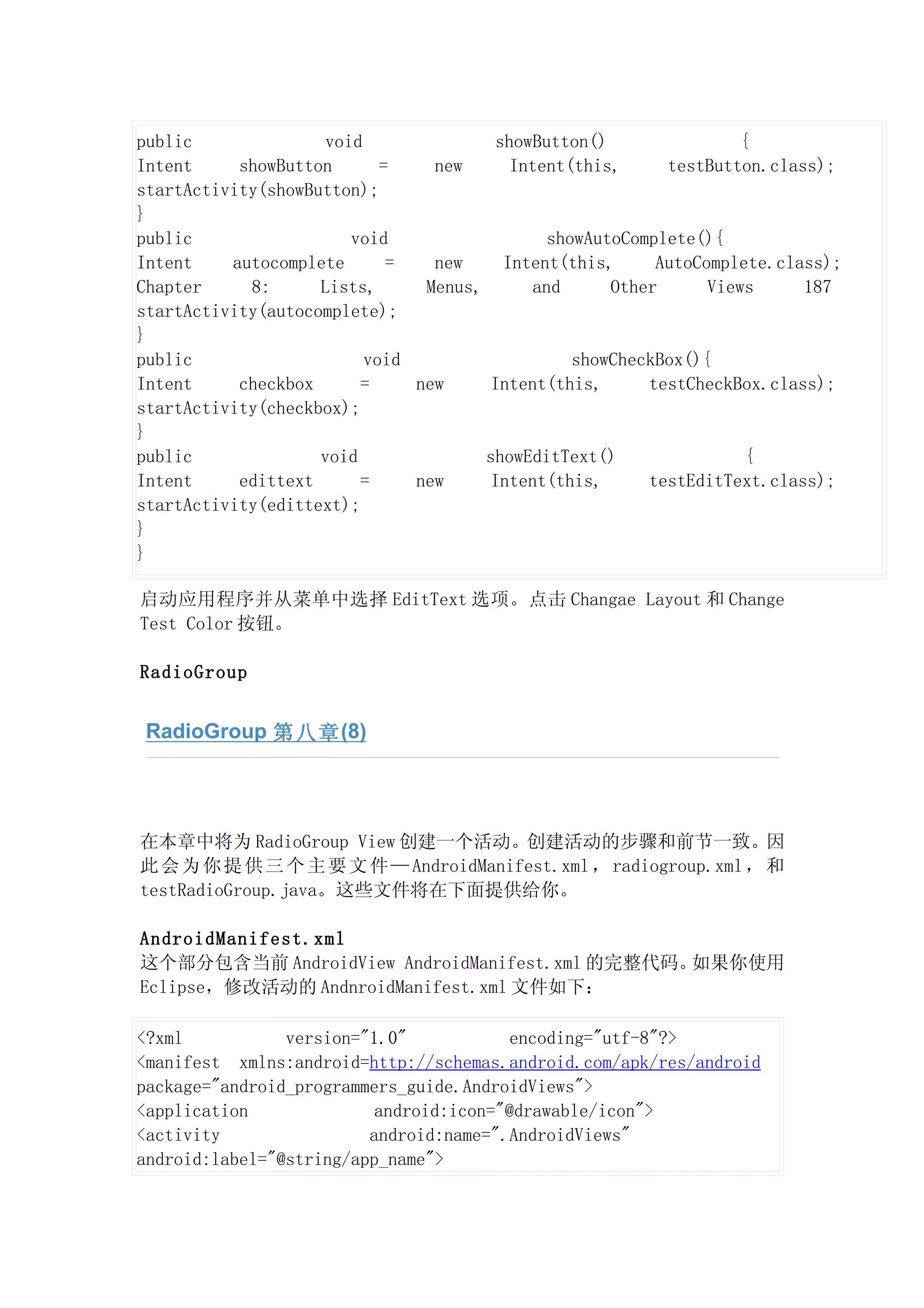 public               void                showButton()                 {
Intent     showButton       =    new       Intent(this,      testButton.class);
startActivity(showButton);
}
public                  void                    showAutoComplete(){
Intent    autocomplete       =   new      Intent(this,      AutoComplete.class);
Chapter     8:      Lists,      Menus,        and      Other      Views     187
startActivity(autocomplete);
}
public                    void                     showCheckBox(){
Intent     checkbox      =     new      Intent(this,       testCheckBox.class);
startActivity(checkbox);
}
public              void               showEditText()                  {
Intent     edittext      =     new      Intent(this,       testEditText.class);
startActivity(edittext);
}
}

启动应用程序并从菜单中选择 EditText 选项。点击 Changae Layout 和 Change
Test Color 按钮。

RadioGroup


 RadioGroup 第八章 (8)




在本章中将为 RadioGroup View 创建一个活动。创建活动的步骤和前节一致。因
此 会 为 你 提 供 三 个 主 要 文 件 — AndroidManifest.xml ， radiogroup.xml ， 和
testRadioGroup.java。这些文件将在下面提供给你。

AndroidManifest.xml
这个部分包含当前 AndroidView AndroidManifest.xml 的完整代码。如果你使用
Eclipse，修改活动的 AndnroidManifest.xml 文件如下：

<?xml           version="1.0"            encoding="utf-8"?>
<manifest xmlns:android=http://schemas.android.com/apk/res/android
package="android_programmers_guide.AndroidViews">
<application              android:icon="@drawable/icon">
<activity                android:name=".AndroidViews"
android:label="@string/app_name">
 