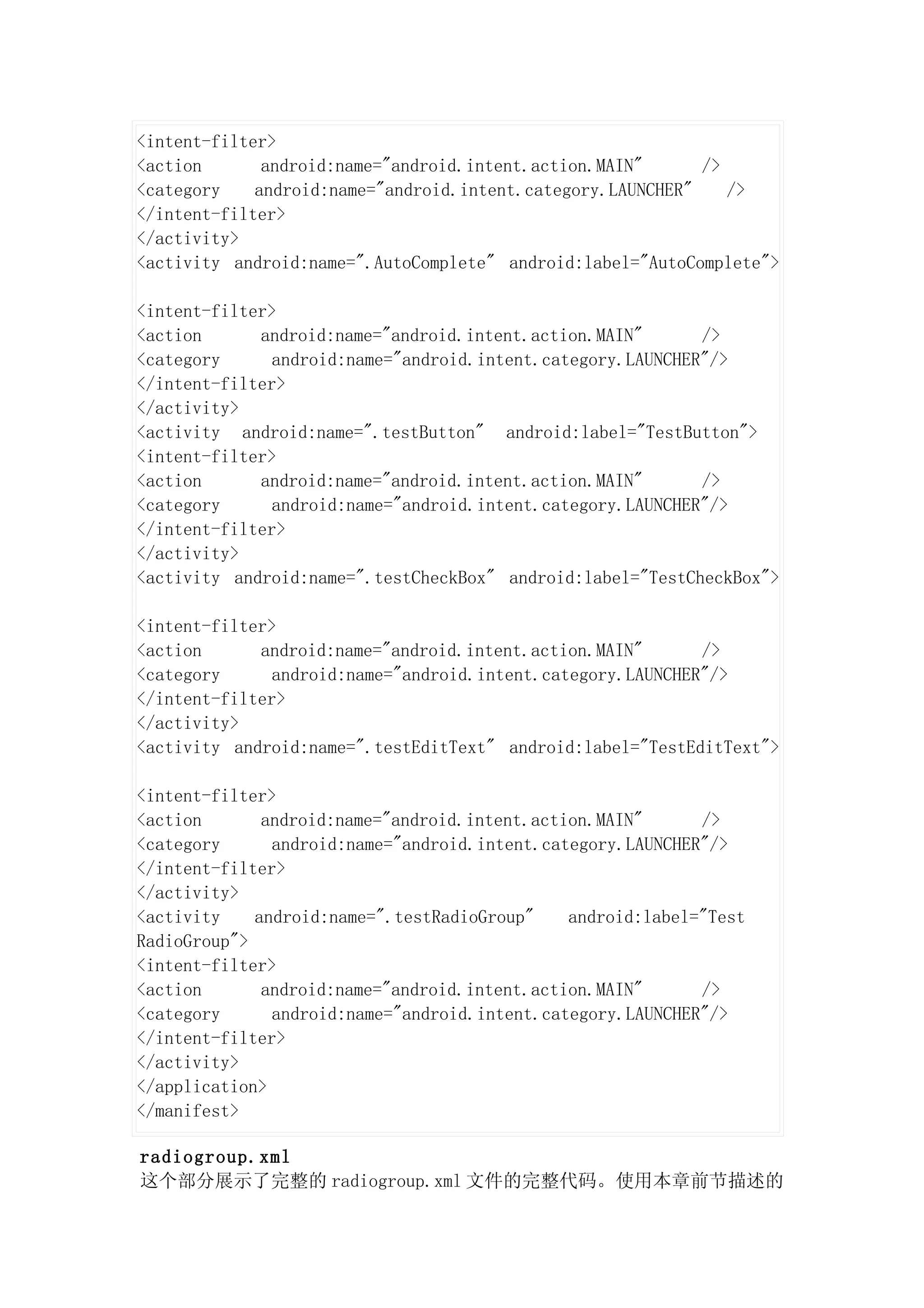 <intent-filter>
<action       android:name="android.intent.action.MAIN"      />
<category    android:name="android.intent.category.LAUNCHER"    />
</intent-filter>
</activity>
<activity android:name=".AutoComplete" android:label="AutoComplete">

<intent-filter>
<action      android:name="android.intent.action.MAIN"       />
<category      android:name="android.intent.category.LAUNCHER"/>
</intent-filter>
</activity>
<activity android:name=".testButton" android:label="TestButton">
<intent-filter>
<action      android:name="android.intent.action.MAIN"       />
<category      android:name="android.intent.category.LAUNCHER"/>
</intent-filter>
</activity>
<activity android:name=".testCheckBox" android:label="TestCheckBox">

<intent-filter>
<action      android:name="android.intent.action.MAIN"       />
<category      android:name="android.intent.category.LAUNCHER"/>
</intent-filter>
</activity>
<activity android:name=".testEditText" android:label="TestEditText">

<intent-filter>
<action       android:name="android.intent.action.MAIN"      />
<category      android:name="android.intent.category.LAUNCHER"/>
</intent-filter>
</activity>
<activity    android:name=".testRadioGroup"    android:label="Test
RadioGroup">
<intent-filter>
<action       android:name="android.intent.action.MAIN"      />
<category      android:name="android.intent.category.LAUNCHER"/>
</intent-filter>
</activity>
</application>
</manifest>

radiogroup.xml
这个部分展示了完整的 radiogroup.xml 文件的完整代码。使用本章前节描述的
 