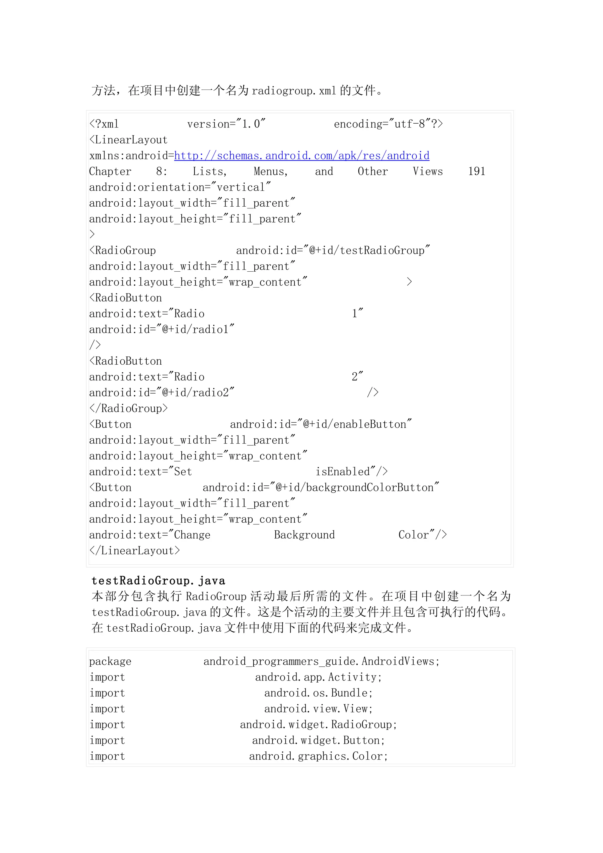方法，在项目中创建一个名为 radiogroup.xml 的文件。

<?xml           version="1.0"              encoding="utf-8"?>
<LinearLayout
xmlns:android=http://schemas.android.com/apk/res/android
Chapter     8:    Lists,     Menus,    and     Other     Views   191
android:orientation="vertical"
android:layout_width="fill_parent"
android:layout_height="fill_parent"
>
<RadioGroup               android:id="@+id/testRadioGroup"
android:layout_width="fill_parent"
android:layout_height="wrap_content"                   >
<RadioButton
android:text="Radio                           1"
android:id="@+id/radio1"
/>
<RadioButton
android:text="Radio                           2"
android:id="@+id/radio2"                         />
</RadioGroup>
<Button                  android:id="@+id/enableButton"
android:layout_width="fill_parent"
android:layout_height="wrap_content"
android:text="Set                      isEnabled"/>
<Button             android:id="@+id/backgroundColorButton"
android:layout_width="fill_parent"
android:layout_height="wrap_content"
android:text="Change            Background            Color"/>
</LinearLayout>

testRadioGroup.java
本部分包含执行 RadioGroup 活动最后所需的文件。在项目中创建一个名为
testRadioGroup.java 的文件。这是个活动的主要文件并且包含可执行的代码。
在 testRadioGroup.java 文件中使用下面的代码来完成文件。

package            android_programmers_guide.AndroidViews;
import                       android.app.Activity;
import                         android.os.Bundle;
import                         android.view.View;
import                   android.widget.RadioGroup;
import                      android.widget.Button;
import                     android.graphics.Color;
 