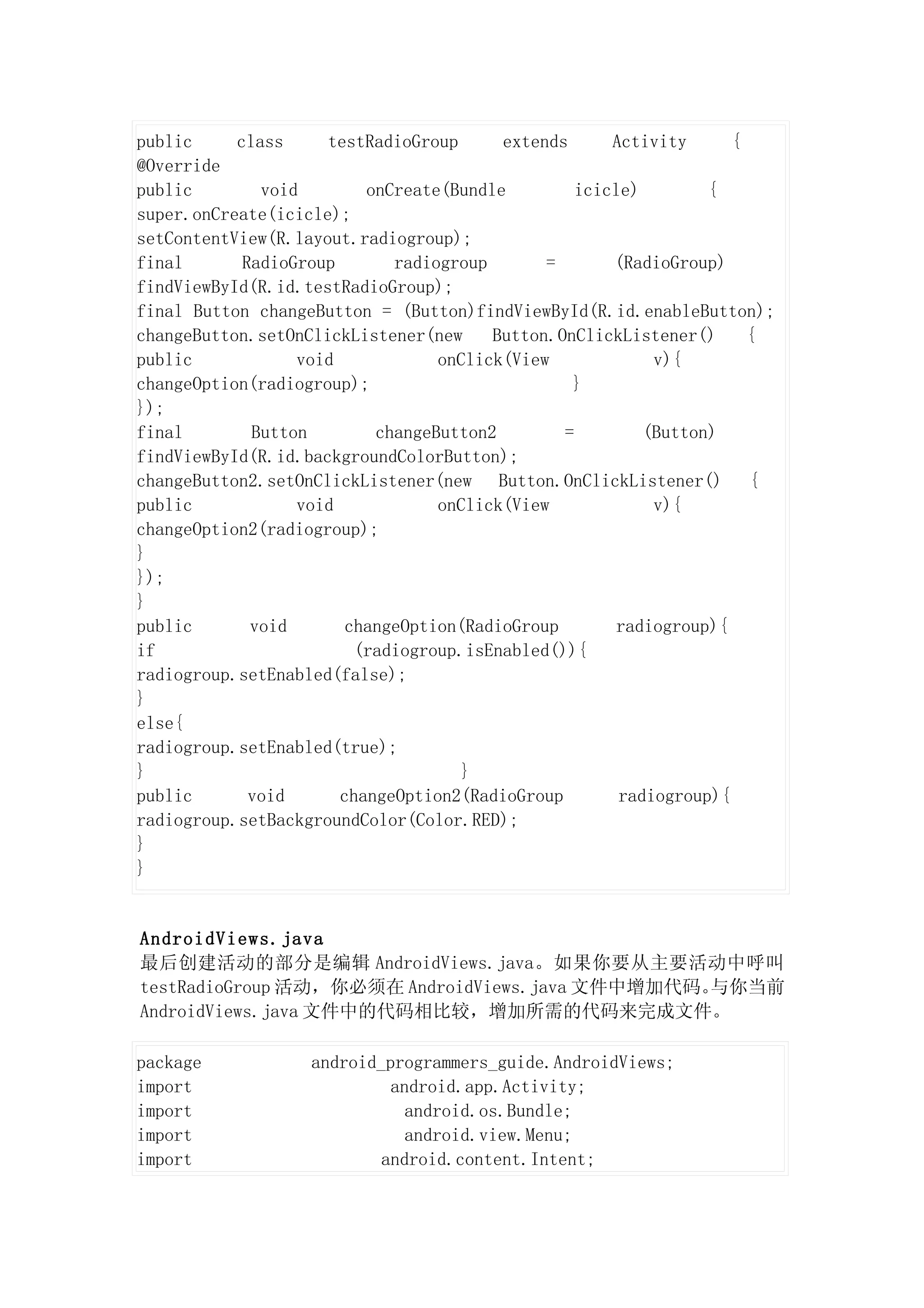 public     class     testRadioGroup      extends      Activity      {
@Override
public        void        onCreate(Bundle         icicle)        {
super.onCreate(icicle);
setContentView(R.layout.radiogroup);
final       RadioGroup       radiogroup       =       (RadioGroup)
findViewById(R.id.testRadioGroup);
final Button changeButton = (Button)findViewById(R.id.enableButton);
changeButton.setOnClickListener(new     Button.OnClickListener()      {
public            void            onClick(View             v){
changeOption(radiogroup);                        }
});
final        Button        changeButton2        =         (Button)
findViewById(R.id.backgroundColorButton);
changeButton2.setOnClickListener(new Button.OnClickListener() {
public            void            onClick(View             v){
changeOption2(radiogroup);
}
});
}
public       void       changeOption(RadioGroup        radiogroup){
if                       (radiogroup.isEnabled()){
radiogroup.setEnabled(false);
}
else{
radiogroup.setEnabled(true);
}                                    }
public       void      changeOption2(RadioGroup        radiogroup){
radiogroup.setBackgroundColor(Color.RED);
}
}


AndroidViews.java
最后创建活动的部分是编辑 AndroidViews.java。如果你要从主要活动中呼叫
testRadioGroup 活动，你必须在 AndroidViews.java 文件中增加代码。与你当前
AndroidViews.java 文件中的代码相比较，增加所需的代码来完成文件。

package            android_programmers_guide.AndroidViews;
import                      android.app.Activity;
import                        android.os.Bundle;
import                        android.view.Menu;
import                     android.content.Intent;
 