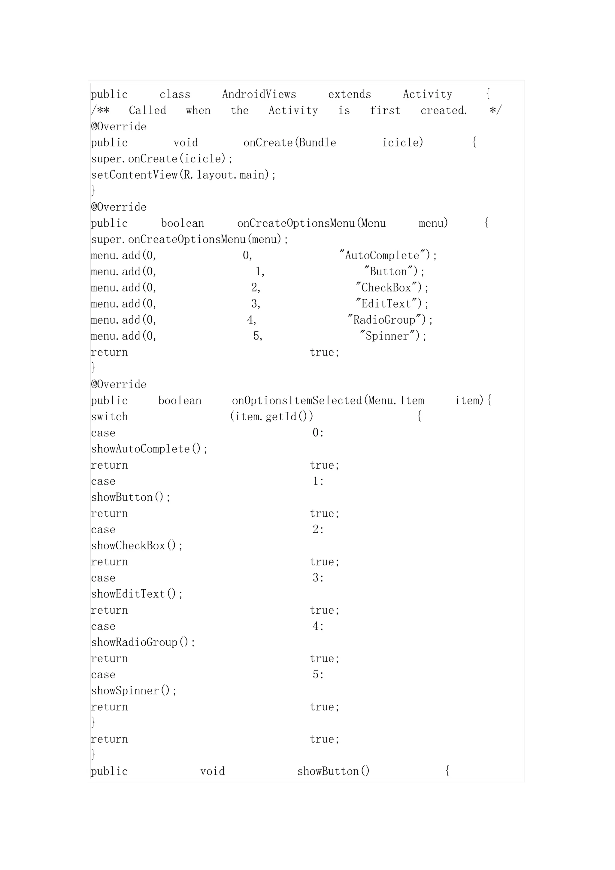 public      class      AndroidViews         extends       Activity      {
/**    Called   when    the      Activity     is    first    created.     */
@Override
public        void         onCreate(Bundle            icicle)         {
super.onCreate(icicle);
setContentView(R.layout.main);
}
@Override
public      boolean       onCreateOptionsMenu(Menu           menu)      {
super.onCreateOptionsMenu(menu);
menu.add(0,                0,                 "AutoComplete");
menu.add(0,                   1,                   "Button");
menu.add(0,                  2,                  "CheckBox");
menu.add(0,                  3,                  "EditText");
menu.add(0,                 4,                  "RadioGroup");
menu.add(0,                  5,                   "Spinner");
return                                  true;
}
@Override
public      boolean      onOptionsItemSelected(Menu.Item           item){
switch                  (item.getId())                      {
case                                     0:
showAutoComplete();
return                                  true;
case                                     1:
showButton();
return                                  true;
case                                     2:
showCheckBox();
return                                  true;
case                                     3:
showEditText();
return                                  true;
case                                     4:
showRadioGroup();
return                                  true;
case                                     5:
showSpinner();
return                                  true;
}
return                                  true;
}
public             void               showButton()               {
 