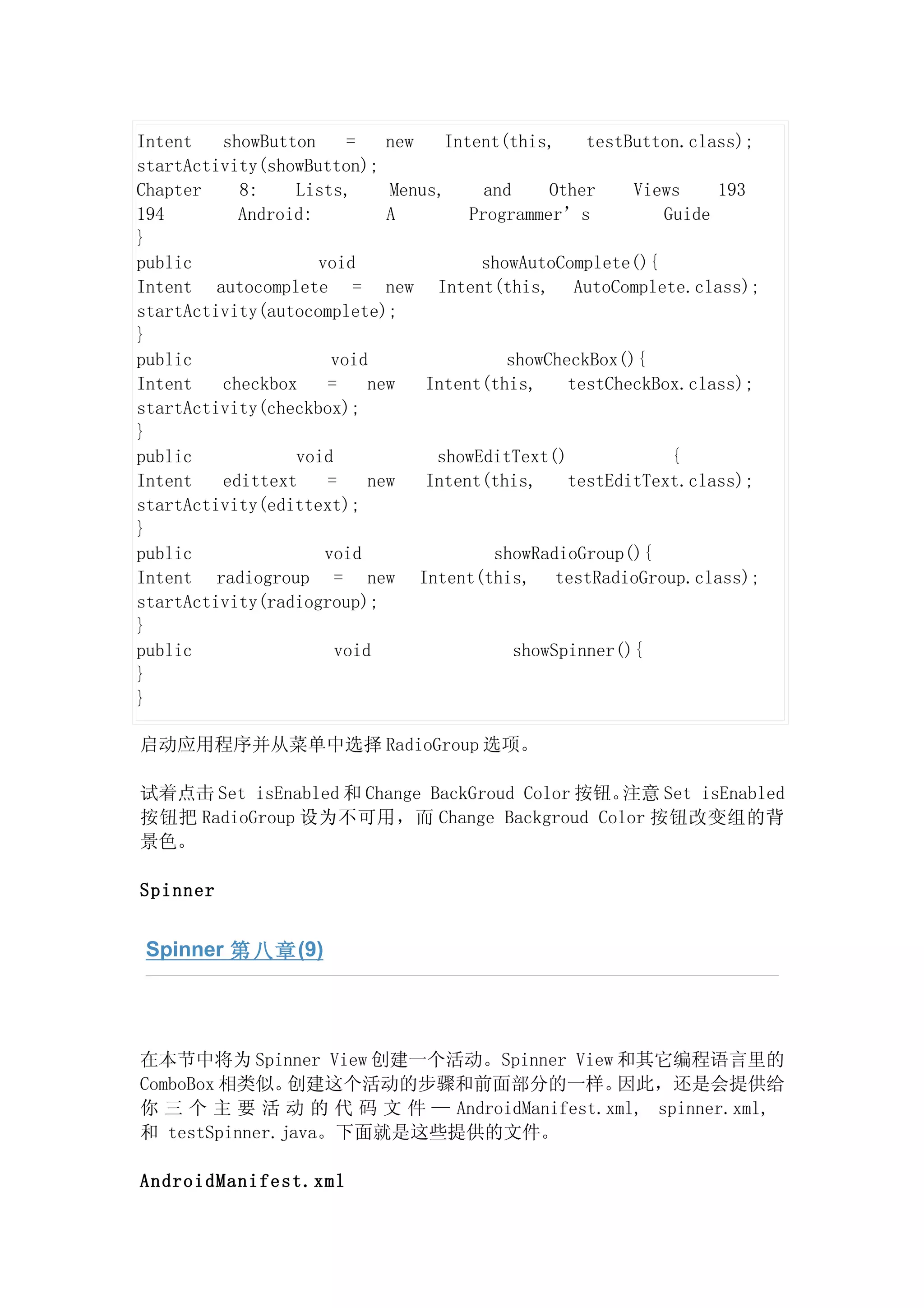 Intent   showButton     =   new   Intent(this,     testButton.class);
startActivity(showButton);
Chapter    8:    Lists,     Menus,     and     Other    Views    193
194        Android:         A        Programmer’s          Guide
}
public              void              showAutoComplete(){
Intent autocomplete = new Intent(this, AutoComplete.class);
startActivity(autocomplete);
}
public                void               showCheckBox(){
Intent   checkbox    =    new   Intent(this,     testCheckBox.class);
startActivity(checkbox);
}
public           void            showEditText()             {
Intent   edittext    =    new   Intent(this,     testEditText.class);
startActivity(edittext);
}
public               void               showRadioGroup(){
Intent radiogroup = new Intent(this, testRadioGroup.class);
startActivity(radiogroup);
}
public                void                 showSpinner(){
}
}

启动应用程序并从菜单中选择 RadioGroup 选项。

试着点击 Set isEnabled 和 Change BackGroud Color 按钮。注意 Set isEnabled
按钮把 RadioGroup 设为不可用，而 Change Backgroud Color 按钮改变组的背
景色。

Spinner


 Spinner 第八章 (9)




在本节中将为 Spinner View 创建一个活动。Spinner View 和其它编程语言里的
ComboBox 相类似。  创建这个活动的步骤和前面部分的一样。          因此，还是会提供给
你 三 个 主 要 活 动 的 代 码 文 件 — AndroidManifest.xml, spinner.xml,
和 testSpinner.java。下面就是这些提供的文件。

AndroidManifest.xml
 