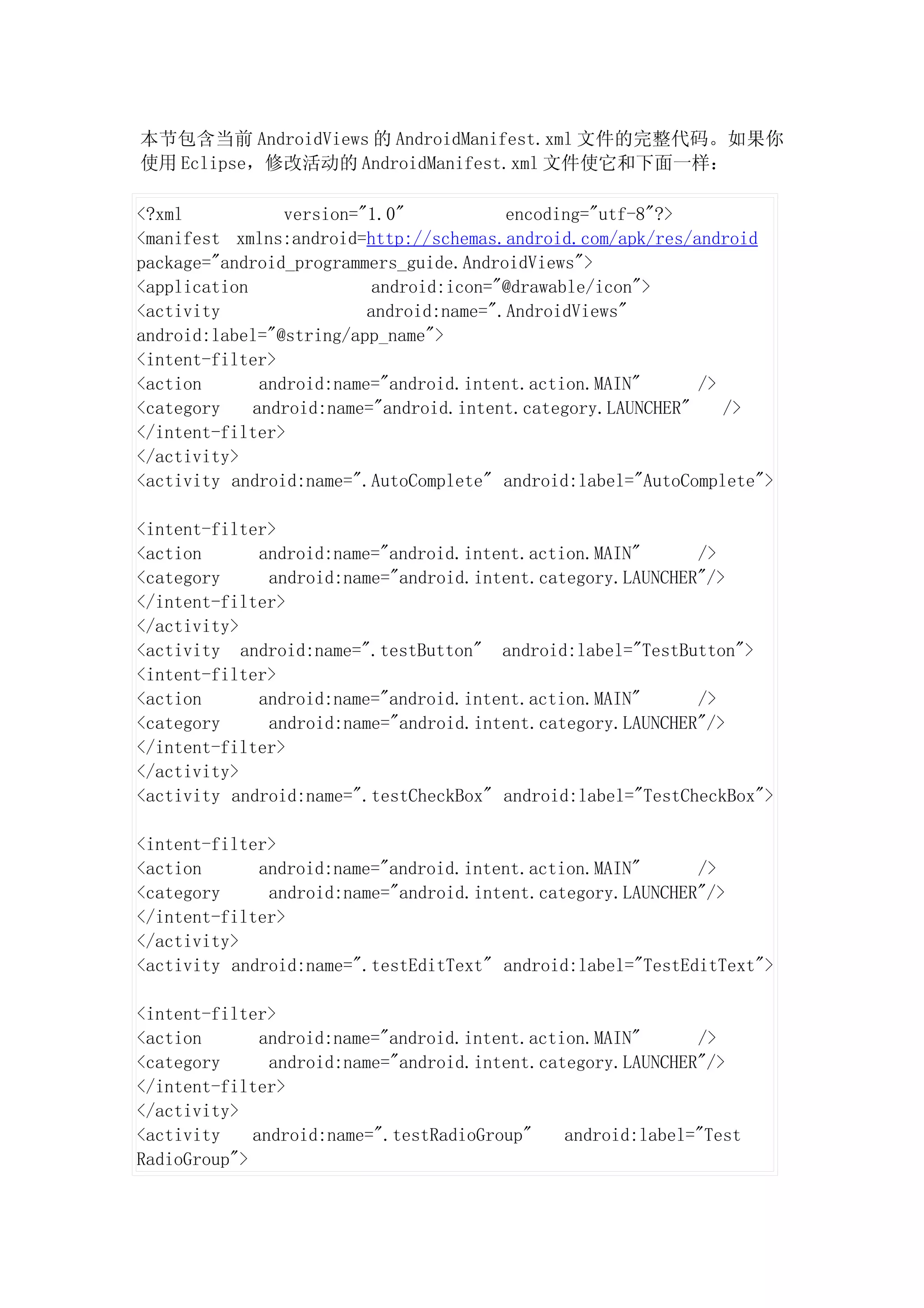 本节包含当前 AndroidViews 的 AndroidManifest.xml 文件的完整代码。如果你
使用 Eclipse，修改活动的 AndroidManifest.xml 文件使它和下面一样：

<?xml            version="1.0"           encoding="utf-8"?>
<manifest xmlns:android=http://schemas.android.com/apk/res/android
package="android_programmers_guide.AndroidViews">
<application               android:icon="@drawable/icon">
<activity                 android:name=".AndroidViews"
android:label="@string/app_name">
<intent-filter>
<action       android:name="android.intent.action.MAIN"      />
<category    android:name="android.intent.category.LAUNCHER"    />
</intent-filter>
</activity>
<activity android:name=".AutoComplete" android:label="AutoComplete">

<intent-filter>
<action      android:name="android.intent.action.MAIN"      />
<category     android:name="android.intent.category.LAUNCHER"/>
</intent-filter>
</activity>
<activity android:name=".testButton" android:label="TestButton">
<intent-filter>
<action      android:name="android.intent.action.MAIN"      />
<category     android:name="android.intent.category.LAUNCHER"/>
</intent-filter>
</activity>
<activity android:name=".testCheckBox" android:label="TestCheckBox">

<intent-filter>
<action      android:name="android.intent.action.MAIN"      />
<category     android:name="android.intent.category.LAUNCHER"/>
</intent-filter>
</activity>
<activity android:name=".testEditText" android:label="TestEditText">

<intent-filter>
<action       android:name="android.intent.action.MAIN"      />
<category      android:name="android.intent.category.LAUNCHER"/>
</intent-filter>
</activity>
<activity    android:name=".testRadioGroup"    android:label="Test
RadioGroup">
 