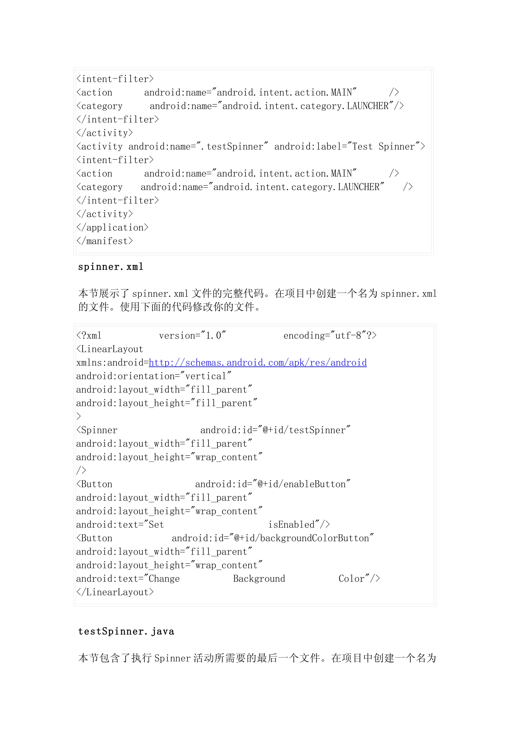 <intent-filter>
<action      android:name="android.intent.action.MAIN"       />
<category      android:name="android.intent.category.LAUNCHER"/>
</intent-filter>
</activity>
<activity android:name=".testSpinner" android:label="Test Spinner">
<intent-filter>
<action      android:name="android.intent.action.MAIN"       />
<category   android:name="android.intent.category.LAUNCHER"     />
</intent-filter>
</activity>
</application>
</manifest>

spinner.xml

本节展示了 spinner.xml 文件的完整代码。在项目中创建一个名为 spinner.xml
的文件。使用下面的代码修改你的文件。

<?xml           version="1.0"            encoding="utf-8"?>
<LinearLayout
xmlns:android=http://schemas.android.com/apk/res/android
android:orientation="vertical"
android:layout_width="fill_parent"
android:layout_height="fill_parent"
>
<Spinner                android:id="@+id/testSpinner"
android:layout_width="fill_parent"
android:layout_height="wrap_content"
/>
<Button                android:id="@+id/enableButton"
android:layout_width="fill_parent"
android:layout_height="wrap_content"
android:text="Set                     isEnabled"/>
<Button           android:id="@+id/backgroundColorButton"
android:layout_width="fill_parent"
android:layout_height="wrap_content"
android:text="Change           Background           Color"/>
</LinearLayout>


testSpinner.java

本节包含了执行 Spinner 活动所需要的最后一个文件。在项目中创建一个名为
 