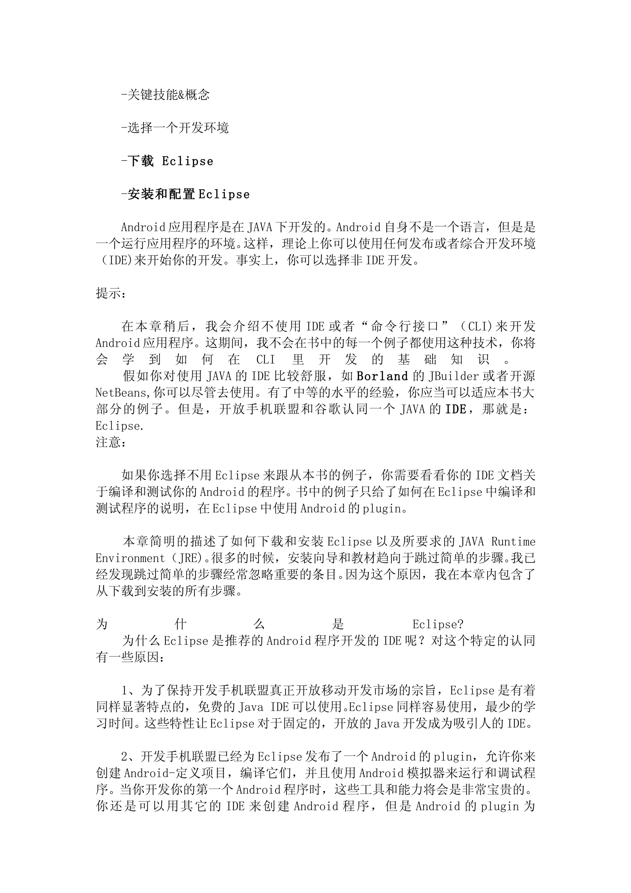 -关键技能&概念

    -选择一个开发环境

    -下载 Eclipse

    -安装和配置 Eclipse

   Android 应用程序是在 JAVA 下开发的。Android 自身不是一个语言，但是是
一个运行应用程序的环境。     这样，理论上你可以使用任何发布或者综合开发环境
（IDE)来开始你的开发。事实上，你可以选择非 IDE 开发。

提示：

    在 本章稍 后， 我会介绍不使用 IDE 或者“ 命令行接 口”（CLI)来开发
Android 应用程序。这期间，我不会在书中的每一个例子都使用这种技术，你将
会 学 到 如 何 在 CLI 里 开 发 的 基 础 知 识 。
    假如你对使用 JAVA 的 IDE 比较舒服，如 Borland 的 JBuilder 或者开源
NetBeans,你可以尽管去使用。有了中等的水平的经验，你应当可以适应本书大
部分的例子。但是，开放手机联盟和谷歌认同一个 JAVA 的 IDE ，那就是：
Eclipse.
注意：

  如果你选择不用 Eclipse 来跟从本书的例子，你需要看看你的 IDE 文档关
于编译和测试你的 Android 的程序。书中的例子只给了如何在 Eclipse 中编译和
测试程序的说明，在 Eclipse 中使用 Android 的 plugin。

    本章简明的描述了如何下载和安装 Eclipse 以及所要求的 JAVA Runtime
Environment（JRE)。很多的时候，安装向导和教材趋向于跳过简单的步骤。  我已
经发现跳过简单的步骤经常忽略重要的条目。        因为这个原因，我在本章内包含了
从下载到安装的所有步骤。

为       什        么          是         Eclipse?
  为什么 Eclipse 是推荐的 Android 程序开发的 IDE 呢？对这个特定的认同
有一些原因：

  1、为了保持开发手机联盟真正开放移动开发市场的宗旨，Eclipse 是有着
同样显著特点的，免费的 Java IDE 可以使用。Eclipse 同样容易使用，最少的学
习时间。这些特性让 Eclipse 对于固定的，开放的 Java 开发成为吸引人的 IDE。

   2、开发手机联盟已经为 Eclipse 发布了一个 Android 的 plugin，允许你来
创建 Android-定义项目，编译它们，并且使用 Android 模拟器来运行和调试程
序。当你开发你的第一个 Android 程序时，这些工具和能力将会是非常宝贵的。
你 还 是 可 以 用 其 它 的 IDE 来 创 建 Android 程 序 ， 但 是 Android 的 plugin 为
 