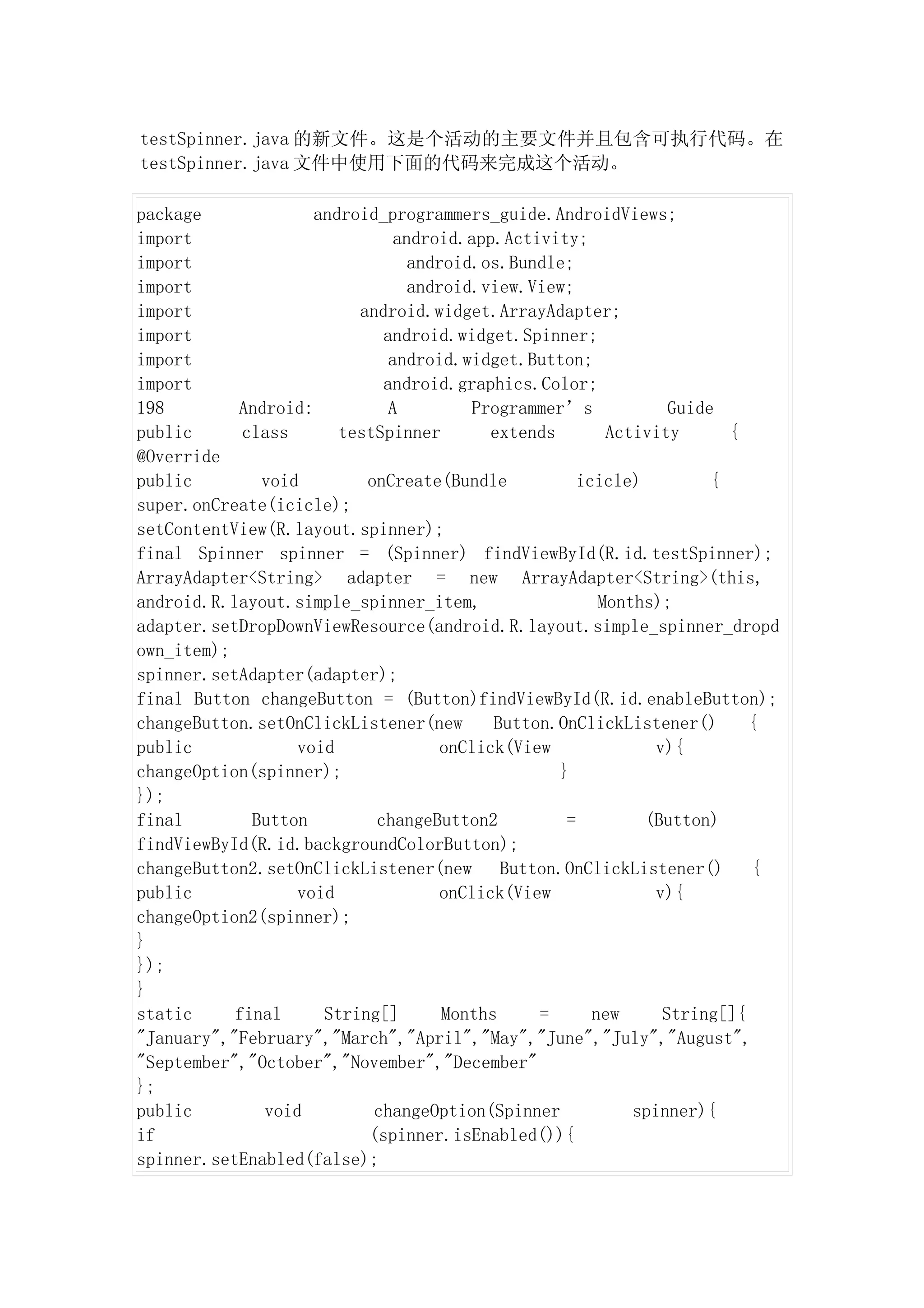 testSpinner.java 的新文件。这是个活动的主要文件并且包含可执行代码。在
testSpinner.java 文件中使用下面的代码来完成这个活动。

package             android_programmers_guide.AndroidViews;
import                        android.app.Activity;
import                          android.os.Bundle;
import                          android.view.View;
import                   android.widget.ArrayAdapter;
import                      android.widget.Spinner;
import                       android.widget.Button;
import                      android.graphics.Color;
198        Android:          A         Programmer’s             Guide
public      class      testSpinner       extends        Activity       {
@Override
public        void        onCreate(Bundle           icicle)          {
super.onCreate(icicle);
setContentView(R.layout.spinner);
final Spinner spinner = (Spinner) findViewById(R.id.testSpinner);
ArrayAdapter<String> adapter = new ArrayAdapter<String>(this,
android.R.layout.simple_spinner_item,                  Months);
adapter.setDropDownViewResource(android.R.layout.simple_spinner_dropd
own_item);
spinner.setAdapter(adapter);
final Button changeButton = (Button)findViewById(R.id.enableButton);
changeButton.setOnClickListener(new       Button.OnClickListener()       {
public            void              onClick(View              v){
changeOption(spinner);                           }
});
final        Button        changeButton2          =         (Button)
findViewById(R.id.backgroundColorButton);
changeButton2.setOnClickListener(new Button.OnClickListener()            {
public            void              onClick(View              v){
changeOption2(spinner);
}
});
}
static     final     String[]       Months     =      new      String[]{
"January","February","March","April","May","June","July","August",
"September","October","November","December"
};
public        void         changeOption(Spinner            spinner){
if                        (spinner.isEnabled()){
spinner.setEnabled(false);
 
