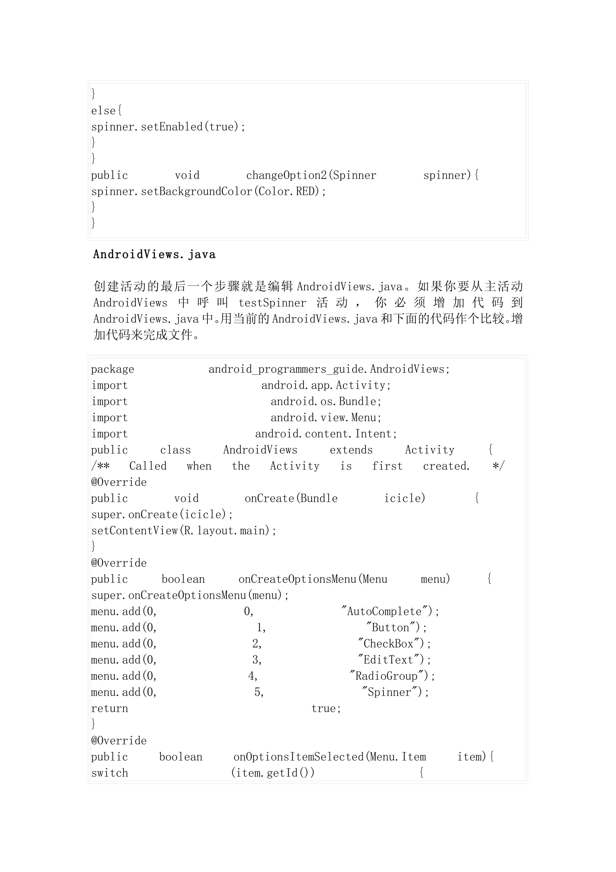 }
else{
spinner.setEnabled(true);
}
}
public       void        changeOption2(Spinner             spinner){
spinner.setBackgroundColor(Color.RED);
}
}

AndroidViews.java

创建活动的最后一个步骤就是编辑 AndroidViews.java。如果你要从主活动
AndroidViews 中 呼 叫 testSpinner 活 动 ， 你 必 须 增 加 代 码 到
AndroidViews.java 中。用当前的 AndroidViews.java 和下面的代码作个比较。增
加代码来完成文件。

package             android_programmers_guide.AndroidViews;
import                        android.app.Activity;
import                          android.os.Bundle;
import                          android.view.Menu;
import                      android.content.Intent;
public      class     AndroidViews        extends       Activity      {
/**    Called   when    the     Activity    is    first    created.     */
@Override
public        void        onCreate(Bundle           icicle)         {
super.onCreate(icicle);
setContentView(R.layout.main);
}
@Override
public      boolean      onCreateOptionsMenu(Menu          menu)      {
super.onCreateOptionsMenu(menu);
menu.add(0,               0,                "AutoComplete");
menu.add(0,                  1,                  "Button");
menu.add(0,                 2,                 "CheckBox");
menu.add(0,                 3,                 "EditText");
menu.add(0,                4,                 "RadioGroup");
menu.add(0,                 5,                  "Spinner");
return                                 true;
}
@Override
public      boolean     onOptionsItemSelected(Menu.Item          item){
switch                 (item.getId())                     {
 