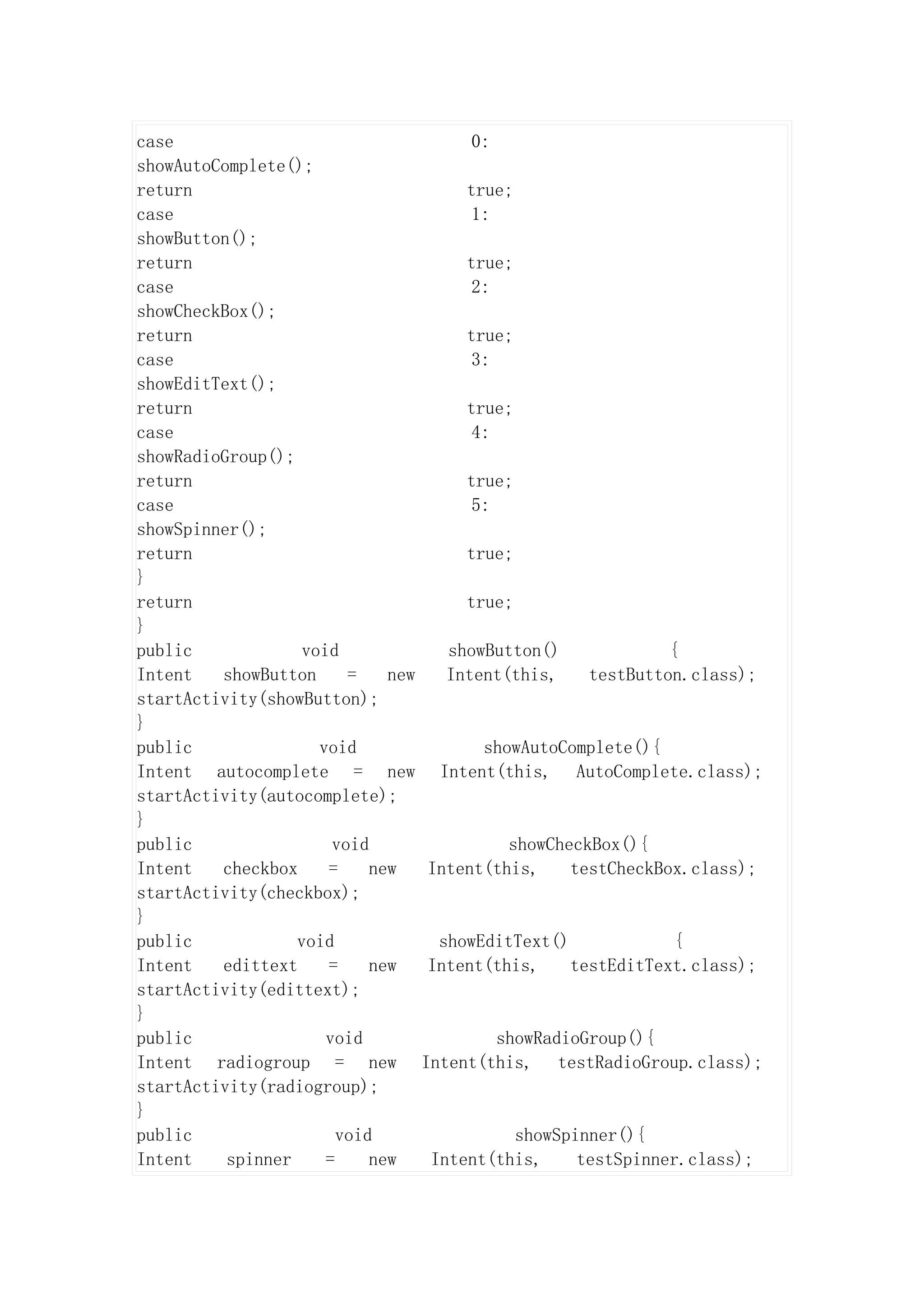 case                                     0:
showAutoComplete();
return                                  true;
case                                     1:
showButton();
return                                  true;
case                                     2:
showCheckBox();
return                                  true;
case                                     3:
showEditText();
return                                  true;
case                                     4:
showRadioGroup();
return                                  true;
case                                     5:
showSpinner();
return                                  true;
}
return                                  true;
}
public             void               showButton()            {
Intent   showButton      =    new     Intent(this,   testButton.class);
startActivity(showButton);
}
public               void                 showAutoComplete(){
Intent autocomplete = new            Intent(this, AutoComplete.class);
startActivity(autocomplete);
}
public                 void                  showCheckBox(){
Intent   checkbox     =     new     Intent(this,    testCheckBox.class);
startActivity(checkbox);
}
public            void               showEditText()            {
Intent   edittext     =     new     Intent(this,    testEditText.class);
startActivity(edittext);
}
public                void                  showRadioGroup(){
Intent radiogroup = new             Intent(this, testRadioGroup.class);
startActivity(radiogroup);
}
public                  void                 showSpinner(){
Intent    spinner     =     new     Intent(this,    testSpinner.class);
 