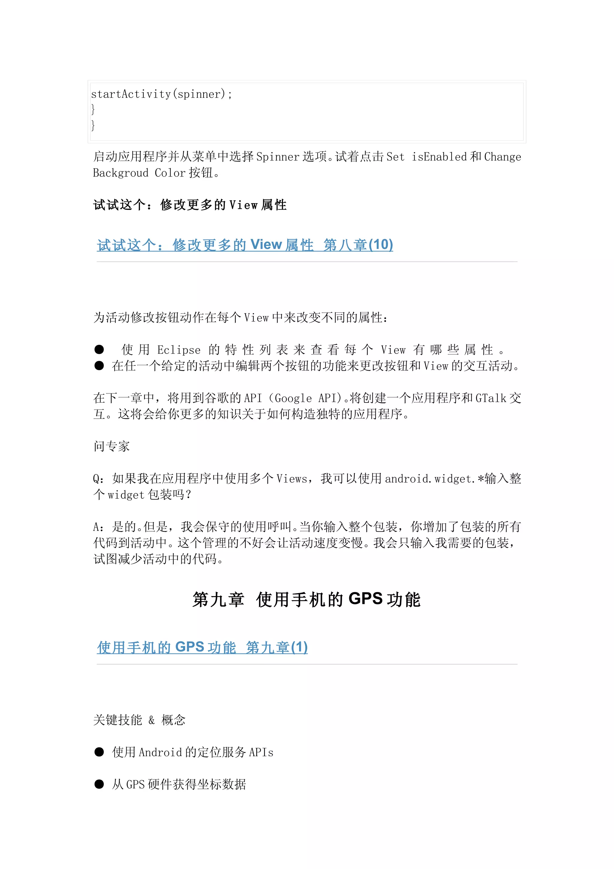 startActivity(spinner);
}
}

启动应用程序并从菜单中选择 Spinner 选项。试着点击 Set isEnabled 和 Change
Backgroud Color 按钮。

试试这个：修改更多的 View 属性


 试试这个：修改更多的 View 属性 第八章 (10)




为活动修改按钮动作在每个 View 中来改变不同的属性：

● 使 用 Eclipse 的 特 性 列 表 来 查 看 每 个 View 有 哪 些 属 性 。
● 在任一个给定的活动中编辑两个按钮的功能来更改按钮和 View 的交互活动。

在下一章中，将用到谷歌的 API（Google API)。将创建一个应用程序和 GTalk 交
互。这将会给你更多的知识关于如何构造独特的应用程序。

问专家

Q：如果我在应用程序中使用多个 Views，我可以使用 android.widget.*输入整
个 widget 包装吗？

A：是的。但是，我会保守的使用呼叫。当你输入整个包装，你增加了包装的所有
代码到活动中。这个管理的不好会让活动速度变慢。 我会只输入我需要的包装，
试图减少活动中的代码。


                第九章 使用手机的 GPS 功能

 使用手机的 GPS 功能 第九章 (1)




关键技能 & 概念

● 使用 Android 的定位服务 APIs

● 从 GPS 硬件获得坐标数据
 
