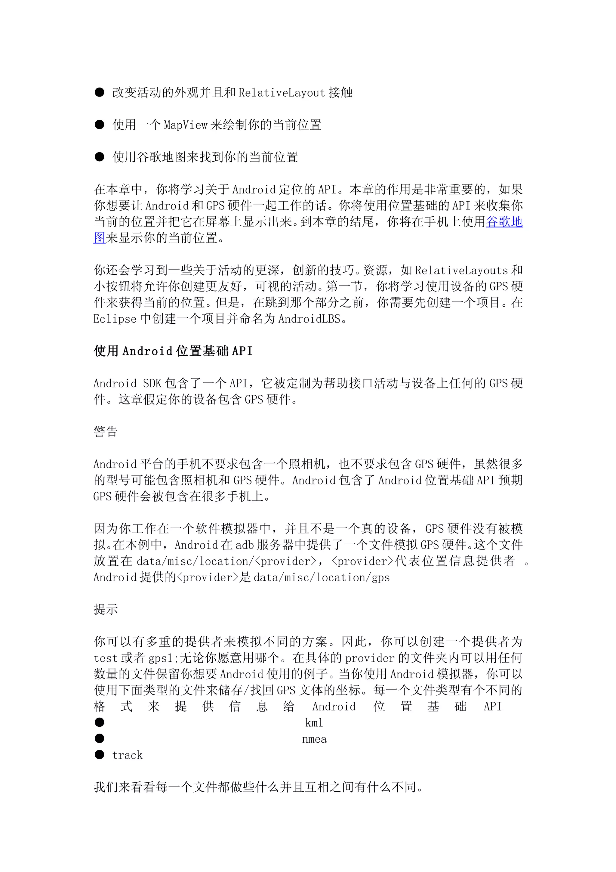 ● 改变活动的外观并且和 RelativeLayout 接触

● 使用一个 MapView 来绘制你的当前位置

● 使用谷歌地图来找到你的当前位置

在本章中，你将学习关于 Android 定位的 API。本章的作用是非常重要的，如果
你想要让 Android 和 GPS 硬件一起工作的话。你将使用位置基础的 API 来收集你
当前的位置并把它在屏幕上显示出来。        到本章的结尾，你将在手机上使用谷歌地
图来显示你的当前位置。

你还会学习到一些关于活动的更深，创新的技巧。          资源，如 RelativeLayouts 和
小按钮将允许你创建更友好，可视的活动。         第一节，你将学习使用设备的 GPS 硬
件来获得当前的位置。但是，在跳到那个部分之前，你需要先创建一个项目。在
Eclipse 中创建一个项目并命名为 AndroidLBS。

使用 Android 位置基础 API

Android SDK 包含了一个 API，它被定制为帮助接口活动与设备上任何的 GPS 硬
件。这章假定你的设备包含 GPS 硬件。

警告

Android 平台的手机不要求包含一个照相机，也不要求包含 GPS 硬件，虽然很多
的型号可能包含照相机和 GPS 硬件。Android 包含了 Android 位置基础 API 预期
GPS 硬件会被包含在很多手机上。

因为你工作在一个软件模拟器中，并且不是一个真的设备， GPS 硬件没有被模
拟。 在本例中，Android 在 adb 服务器中提供了一个文件模拟 GPS 硬件。       这个文件
放置在 data/misc/location/<provider>，<provider>代表位置信息提供者 。
Android 提供的<provider>是 data/misc/location/gps

提示

你可以有多重的提供者来模拟不同的方案。因此，你可以创建一个提供者为
test 或者 gps1;无论你愿意用哪个。在具体的 provider 的文件夹内可以用任何
数量的文件保留你想要 Android 使用的例子。当你使用 Android 模拟器，你可以
使用下面类型的文件来储存/找回 GPS 文体的坐标。每一个文件类型有个不同的
格 式 来 提 供 信 息 给 Android 位 置 基 础 API
●                       kml
●                      nmea
● track

我们来看看每一个文件都做些什么并且互相之间有什么不同。
 