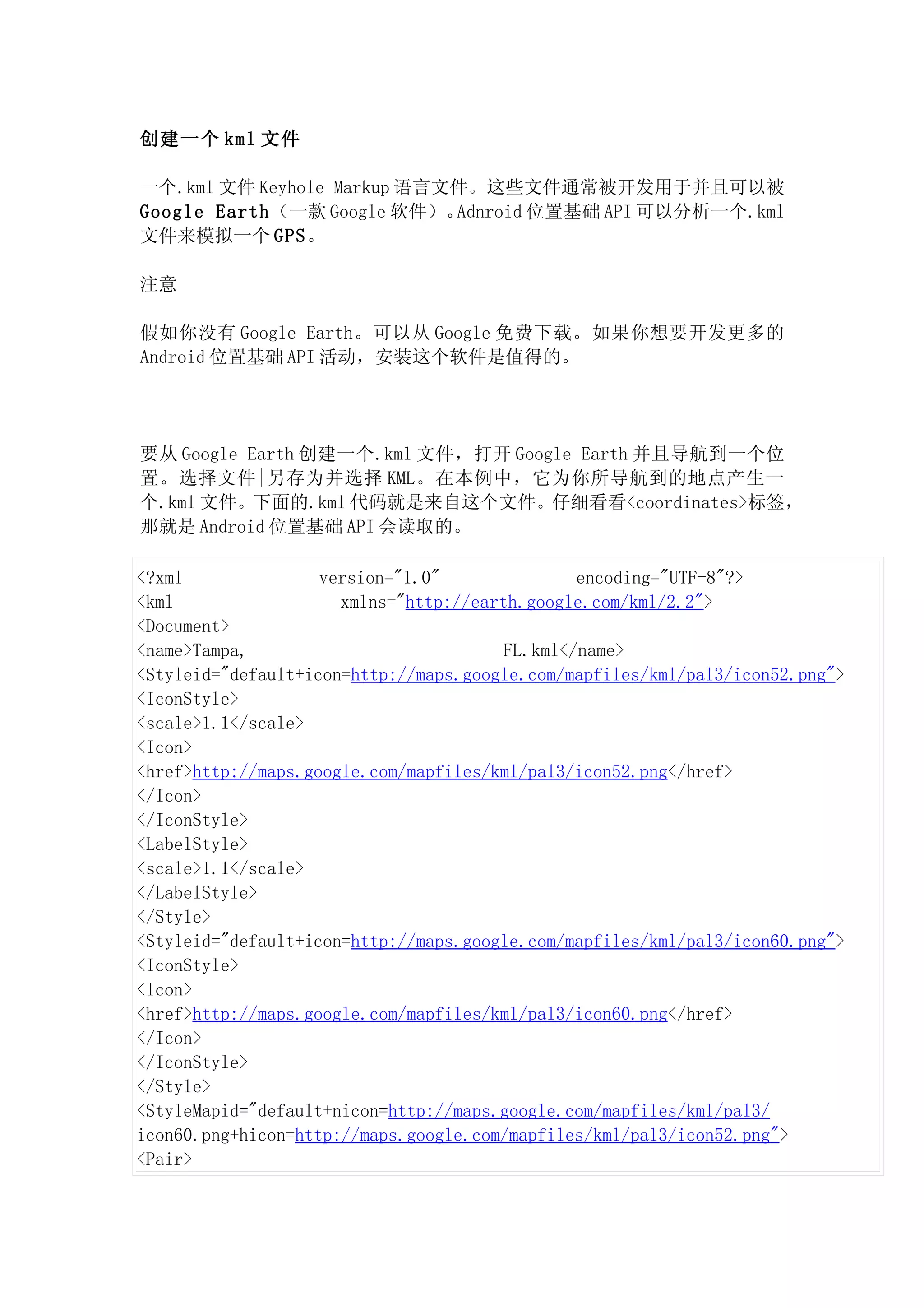 创建一个 kml 文件

一个.kml 文件 Keyhole Markup 语言文件。这些文件通常被开发用于并且可以被
Google Earth（一款 Google 软件）。 Adnroid 位置基础 API 可以分析一个.kml
文件来模拟一个 GPS。

注意

假如你没有 Google Earth。可以从 Google 免费下载。如果你想要开发更多的
Android 位置基础 API 活动，安装这个软件是值得的。




要从 Google Earth 创建一个.kml 文件，打开 Google Earth 并且导航到一个位
置。选择文件|另存为并选择 KML。在本例中，它为你所导航到的地点产生一
个.kml 文件。下面的.kml 代码就是来自这个文件。仔细看看<coordinates>标签，
那就是 Android 位置基础 API 会读取的。

<?xml               version="1.0"               encoding="UTF-8"?>
<kml                  xmlns="http://earth.google.com/kml/2.2">
<Document>
<name>Tampa,                            FL.kml</name>
<Styleid="default+icon=http://maps.google.com/mapfiles/kml/pal3/icon52.png">
<IconStyle>
<scale>1.1</scale>
<Icon>
<href>http://maps.google.com/mapfiles/kml/pal3/icon52.png</href>
</Icon>
</IconStyle>
<LabelStyle>
<scale>1.1</scale>
</LabelStyle>
</Style>
<Styleid="default+icon=http://maps.google.com/mapfiles/kml/pal3/icon60.png">
<IconStyle>
<Icon>
<href>http://maps.google.com/mapfiles/kml/pal3/icon60.png</href>
</Icon>
</IconStyle>
</Style>
<StyleMapid="default+nicon=http://maps.google.com/mapfiles/kml/pal3/
icon60.png+hicon=http://maps.google.com/mapfiles/kml/pal3/icon52.png">
<Pair>
 