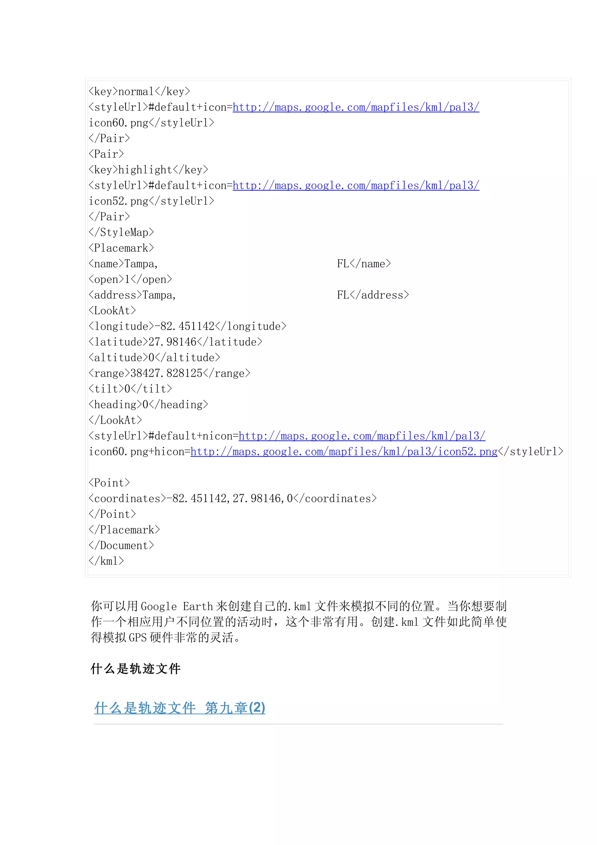 <key>normal</key>
<styleUrl>#default+icon=http://maps.google.com/mapfiles/kml/pal3/
icon60.png</styleUrl>
</Pair>
<Pair>
<key>highlight</key>
<styleUrl>#default+icon=http://maps.google.com/mapfiles/kml/pal3/
icon52.png</styleUrl>
</Pair>
</StyleMap>
<Placemark>
<name>Tampa,                             FL</name>
<open>1</open>
<address>Tampa,                          FL</address>
<LookAt>
<longitude>-82.451142</longitude>
<latitude>27.98146</latitude>
<altitude>0</altitude>
<range>38427.828125</range>
<tilt>0</tilt>
<heading>0</heading>
</LookAt>
<styleUrl>#default+nicon=http://maps.google.com/mapfiles/kml/pal3/
icon60.png+hicon=http://maps.google.com/mapfiles/kml/pal3/icon52.png</styleUrl>

<Point>
<coordinates>-82.451142,27.98146,0</coordinates>
</Point>
</Placemark>
</Document>
</kml>


你可以用 Google Earth 来创建自己的.kml 文件来模拟不同的位置。当你想要制
作一个相应用户不同位置的活动时，这个非常有用。创建.kml 文件如此简单使
得模拟 GPS 硬件非常的灵活。

什么是轨迹文件


 什么是轨迹文件 第九章 (2)
 