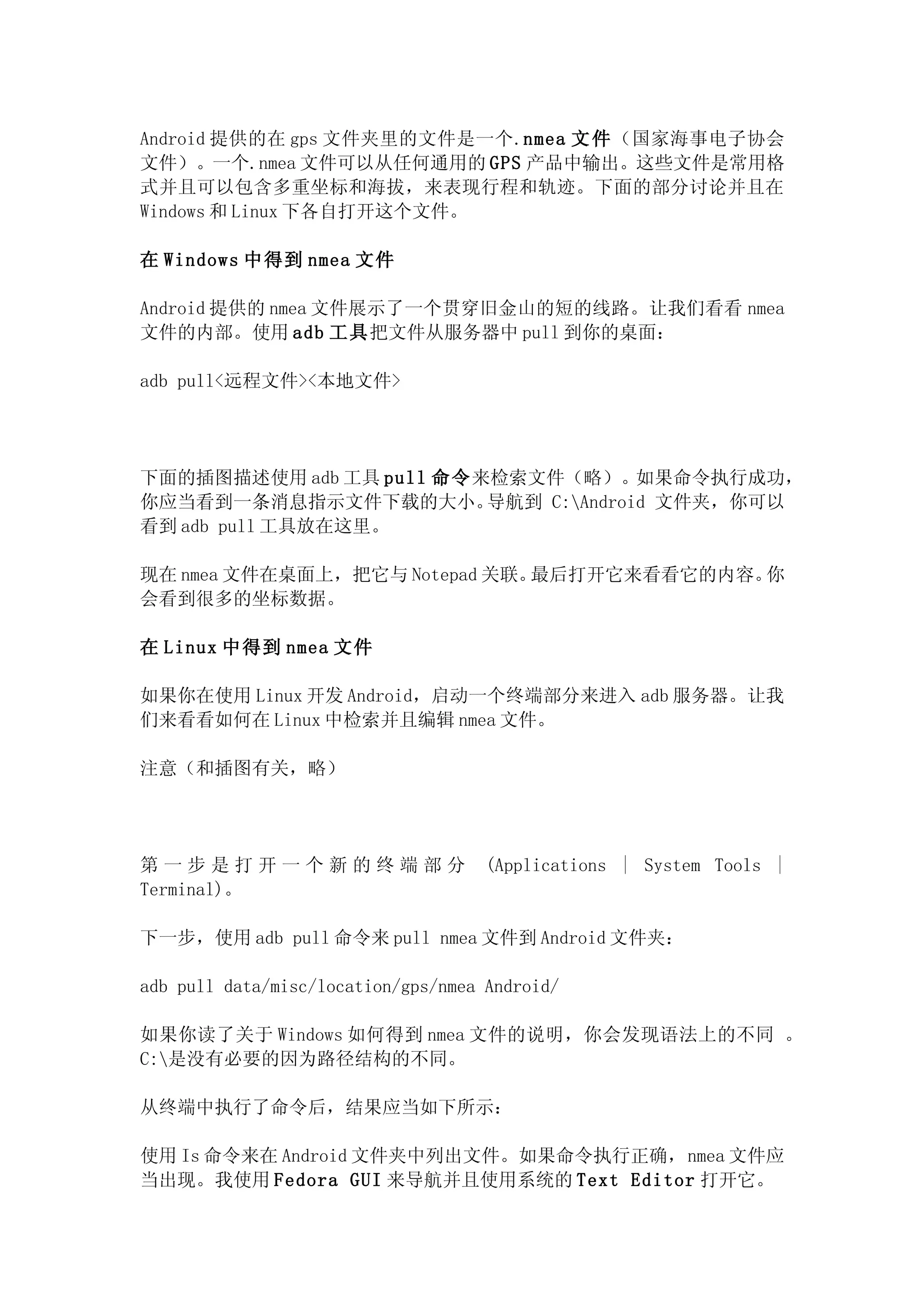 Android 提供的在 gps 文件夹里的文件是一个.nmea 文 件 （国家海事电子协会
文件）。一个.nmea 文件可以从任何通用的 GPS 产品中输出。这些文件是常用格
式并且可以包含多重坐标和海拔，来表现行程和轨迹。下面的部分讨论并且在
Windows 和 Linux 下各自打开这个文件。

在 Windows 中得到 nmea 文件

Android 提供的 nmea 文件展示了一个贯穿旧金山的短的线路。让我们看看 nmea
文件的内部。使用 adb 工具把文件从服务器中 pull 到你的桌面：

adb pull<远程文件><本地文件>




下面的插图描述使用 adb 工具 pull 命令来检索文件（略）。如果命令执行成功，
你应当看到一条消息指示文件下载的大小。      导航到 C:Android 文件夹，你可以
看到 adb pull 工具放在这里。

现在 nmea 文件在桌面上，把它与 Notepad 关联。最后打开它来看看它的内容。你
会看到很多的坐标数据。

在 Linux 中得到 nmea 文件

如果你在使用 Linux 开发 Android，启动一个终端部分来进入 adb 服务器。让我
们来看看如何在 Linux 中检索并且编辑 nmea 文件。

注意（和插图有关，略）




第一步是打开一个新的终端部分                       (Applications | System Tools |
Terminal)。

下一步，使用 adb pull 命令来 pull nmea 文件到 Android 文件夹：

adb pull data/misc/location/gps/nmea Android/

如果你读了关于 Windows 如何得到 nmea 文件的说明，你会发现语法上的不同 。
C:是没有必要的因为路径结构的不同。

从终端中执行了命令后，结果应当如下所示：

使用 Is 命令来在 Android 文件夹中列出文件。如果命令执行正确，nmea 文件应
当出现。我使用 Fedora GUI 来导航并且使用系统的 Text Editor 打开它。
 