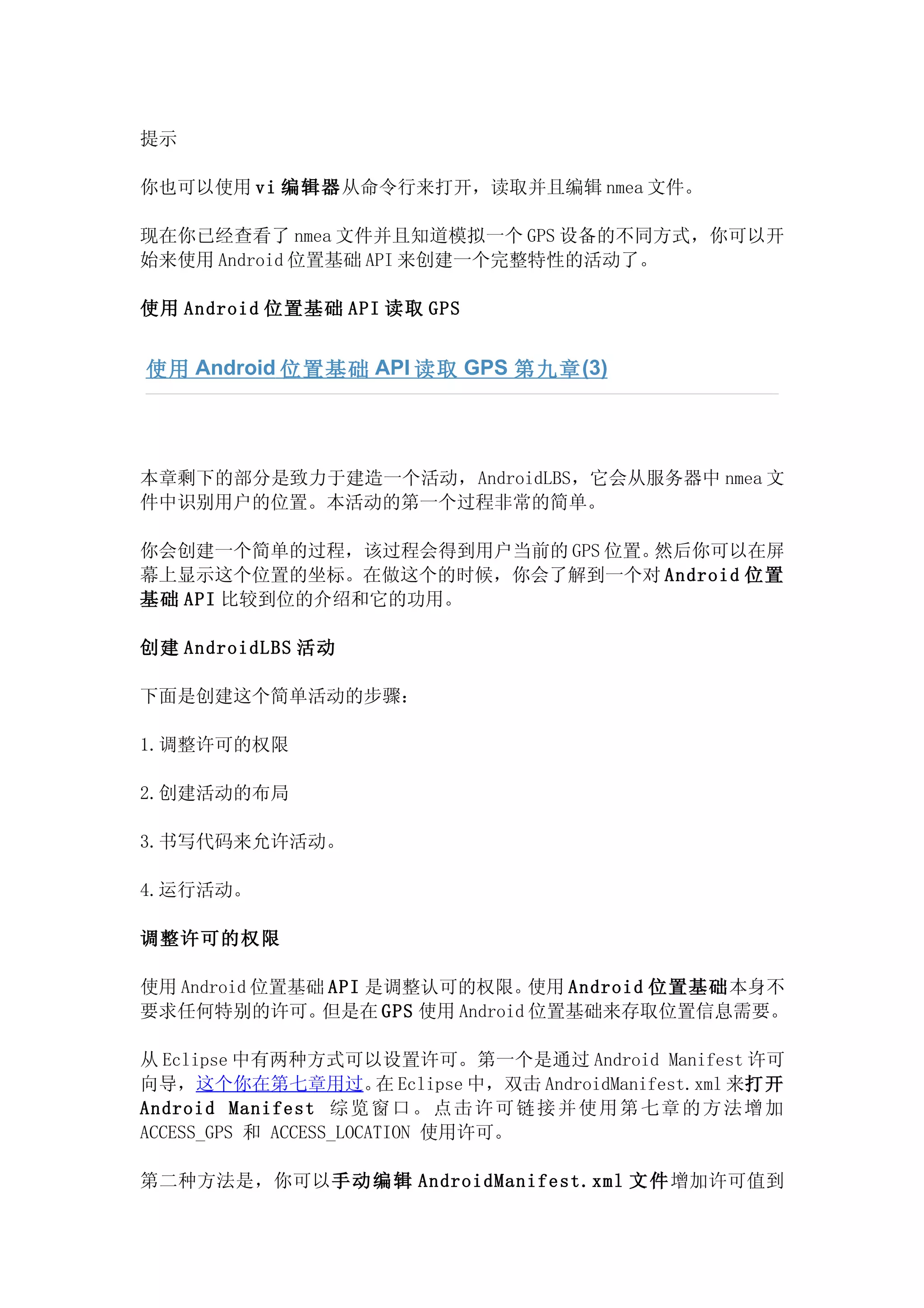 提示

你也可以使用 vi 编辑器从命令行来打开，读取并且编辑 nmea 文件。

现在你已经查看了 nmea 文件并且知道模拟一个 GPS 设备的不同方式，你可以开
始来使用 Android 位置基础 API 来创建一个完整特性的活动了。

使用 Android 位置基础 API 读取 GPS


使用 Android 位置基础 API 读取 GPS 第九章 (3)




本章剩下的部分是致力于建造一个活动，AndroidLBS，它会从服务器中 nmea 文
件中识别用户的位置。本活动的第一个过程非常的简单。

你会创建一个简单的过程，该过程会得到用户当前的 GPS 位置。然后你可以在屏
幕上显示这个位置的坐标。在做这个的时候，你会了解到一个对 Android 位置
基础 API 比较到位的介绍和它的功用。

创建 AndroidLBS 活动

下面是创建这个简单活动的步骤：

1.调整许可的权限

2.创建活动的布局

3.书写代码来允许活动。

4.运行活动。

调整许可的权限

使用 Android 位置基础 API 是调整认可的权限。     使用 Android 位置基础本身不
要求任何特别的许可。     但是在 GPS 使用 Android 位置基础来存取位置信息需要。

从 Eclipse 中有两种方式可以设置许可。第一个是通过 Android Manifest 许可
向导，这个你在第七章用过。 Eclipse 中，双击 AndroidManifest.xml 来打开
                        在
Android Manifest 综 览 窗 口 。 点 击 许 可 链 接 并 使 用 第 七 章 的 方 法 增 加
ACCESS_GPS 和 ACCESS_LOCATION 使用许可。

第二种方法是，你可以手 动 编 辑 AndroidManifest.xml 文 件 增加许可值到
 