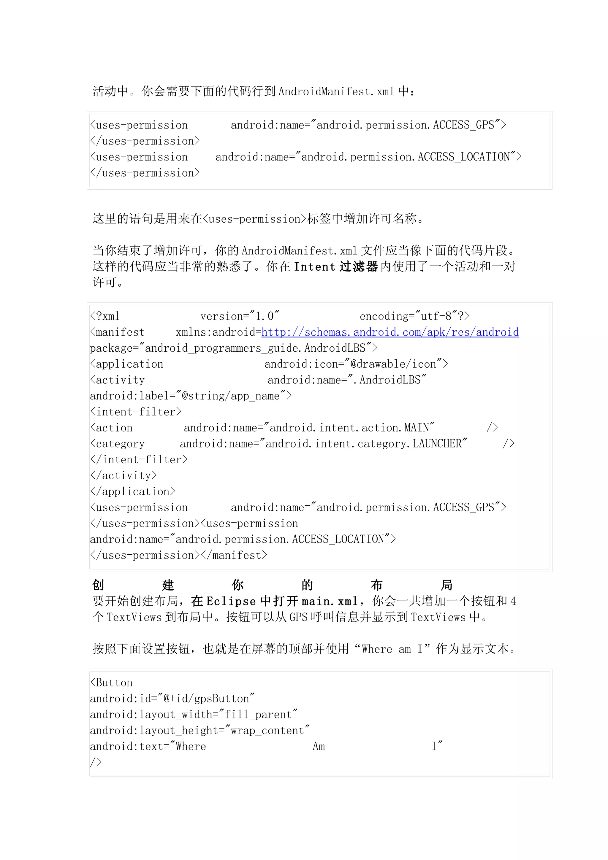 活动中。你会需要下面的代码行到 AndroidManifest.xml 中：

<uses-permission       android:name="android.permission.ACCESS_GPS">
</uses-permission>
<uses-permission     android:name="android.permission.ACCESS_LOCATION">
</uses-permission>


这里的语句是用来在<uses-permission>标签中增加许可名称。

当你结束了增加许可，你的 AndroidManifest.xml 文件应当像下面的代码片段。
这样的代码应当非常的熟悉了。你在 Intent 过滤器内使用了一个活动和一对
许可。

<?xml               version="1.0"             encoding="utf-8"?>
<manifest      xmlns:android=http://schemas.android.com/apk/res/android
package="android_programmers_guide.AndroidLBS">
<application                  android:icon="@drawable/icon">
<activity                      android:name=".AndroidLBS"
android:label="@string/app_name">
<intent-filter>
<action          android:name="android.intent.action.MAIN"         />
<category       android:name="android.intent.category.LAUNCHER"       />
</intent-filter>
</activity>
</application>
<uses-permission         android:name="android.permission.ACCESS_GPS">
</uses-permission><uses-permission
android:name="android.permission.ACCESS_LOCATION">
</uses-permission></manifest>

创          建     你       的      布        局
要开始创建布局，在 Eclipse 中打开 main.xml，你会一共增加一个按钮和 4
个 TextViews 到布局中。按钮可以从 GPS 呼叫信息并显示到 TextViews 中。

按照下面设置按钮，也就是在屏幕的顶部并使用“Where am I”作为显示文本。

<Button
android:id="@+id/gpsButton"
android:layout_width="fill_parent"
android:layout_height="wrap_content"
android:text="Where                  Am                  I"
/>
 