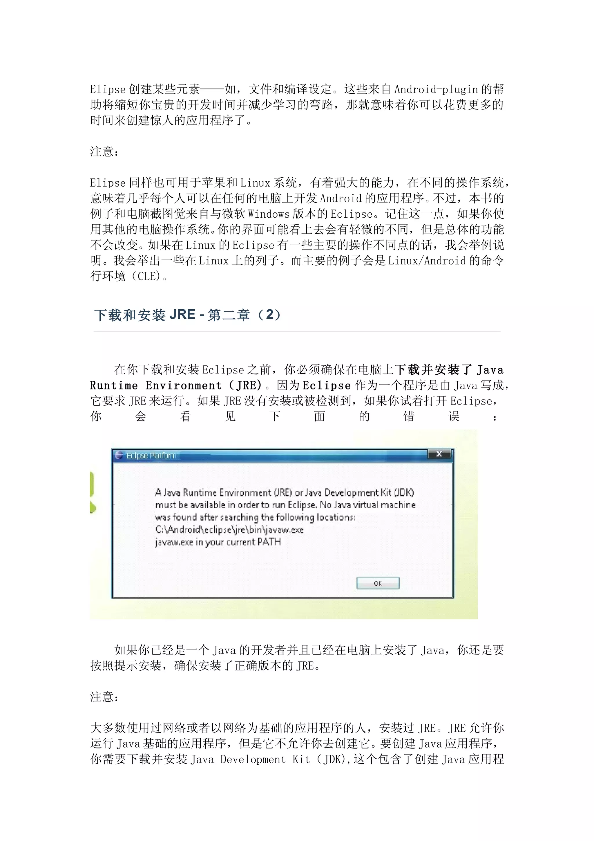 Elipse 创建某些元素——如，文件和编译设定。这些来自 Android-plugin 的帮
助将缩短你宝贵的开发时间并减少学习的弯路，那就意味着你可以花费更多的
时间来创建惊人的应用程序了。

注意：

Elipse 同样也可用于苹果和 Linux 系统，有着强大的能力，在不同的操作系统，
意味着几乎每个人可以在任何的电脑上开发 Android 的应用程序。    不过，本书的
例子和电脑截图觉来自与微软 Windows 版本的 Eclipse。记住这一点，如果你使
用其他的电脑操作系统。   你的界面可能看上去会有轻微的不同，但是总体的功能
不会改变。如果在 Linux 的 Eclipse 有一些主要的操作不同点的话，我会举例说
明。我会举出一些在 Linux 上的列子。而主要的例子会是 Linux/Android 的命令
行环境（CLE)。


下载和安装 JRE - 第二章（ 2）


   在你下载和安装 Eclipse 之前，你必须确保在电脑上下 载 并 安 装 了 Java
Runtime Environment （JRE)。因为 Eclipse 作为一个程序是由 Java 写成，
它要求 JRE 来运行。如果 JRE 没有安装或被检测到，如果你试着打开 Eclipse，
你     会      看      见    下     面     的   错   误      ：




  如果你已经是一个 Java 的开发者并且已经在电脑上安装了 Java，你还是要
按照提示安装，确保安装了正确版本的 JRE。

注意：

大多数使用过网络或者以网络为基础的应用程序的人，安装过 JRE。JRE 允许你
运行 Java 基础的应用程序，但是它不允许你去创建它。要创建 Java 应用程序，
你需要下载并安装 Java Development Kit（JDK),这个包含了创建 Java 应用程
 