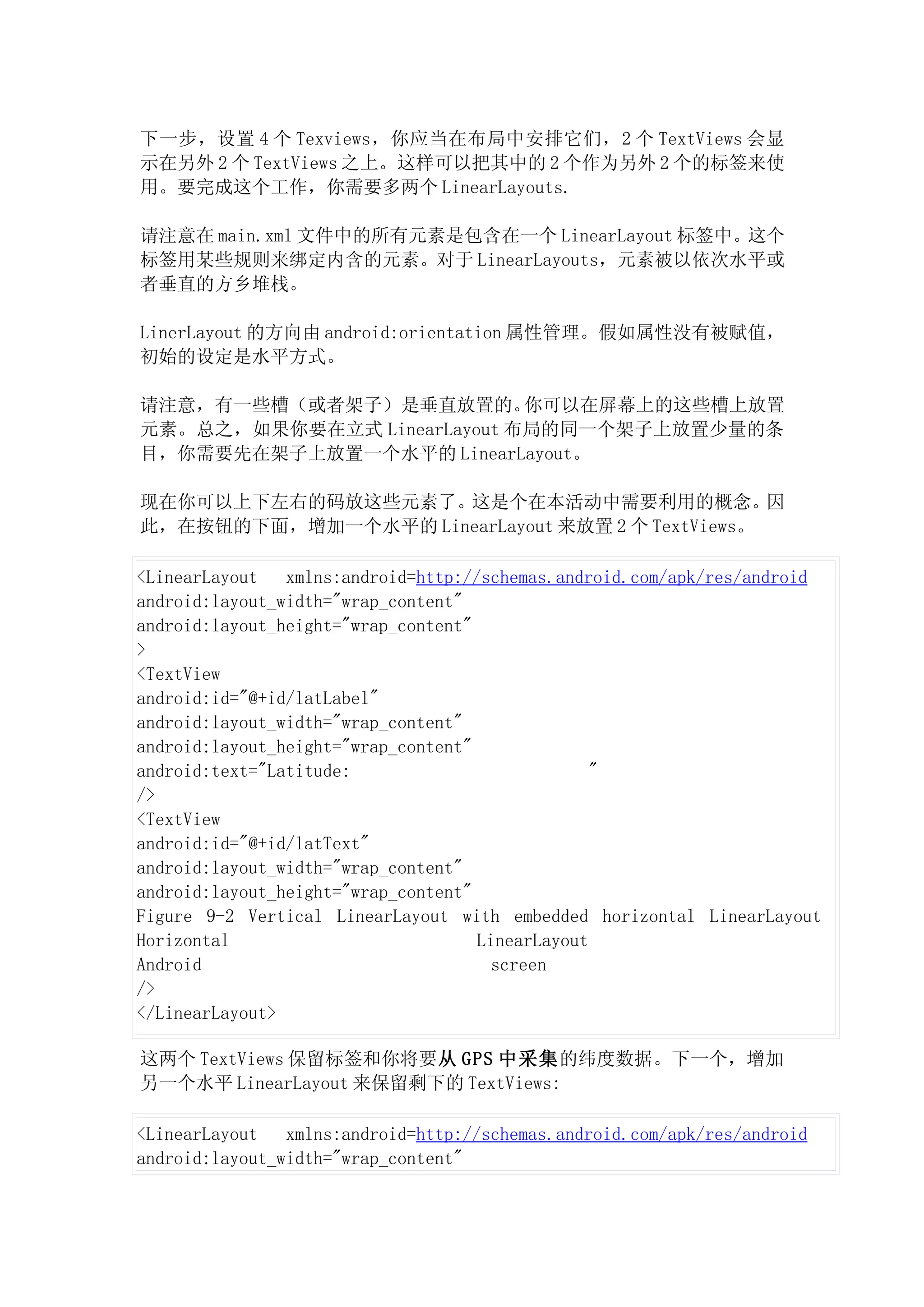 下一步，设置 4 个 Texviews，你应当在布局中安排它们，2 个 TextViews 会显
示在另外 2 个 TextViews 之上。这样可以把其中的 2 个作为另外 2 个的标签来使
用。要完成这个工作，你需要多两个 LinearLayouts.

请注意在 main.xml 文件中的所有元素是包含在一个 LinearLayout 标签中。这个
标签用某些规则来绑定内含的元素。对于 LinearLayouts，元素被以依次水平或
者垂直的方乡堆栈。

LinerLayout 的方向由 android:orientation 属性管理。假如属性没有被赋值，
初始的设定是水平方式。

请注意，有一些槽（或者架子）是垂直放置的。       你可以在屏幕上的这些槽上放置
元素。总之，如果你要在立式 LinearLayout 布局的同一个架子上放置少量的条
目，你需要先在架子上放置一个水平的 LinearLayout。

现在你可以上下左右的码放这些元素了。这是个在本活动中需要利用的概念。因
此，在按钮的下面，增加一个水平的 LinearLayout 来放置 2 个 TextViews。

<LinearLayout   xmlns:android=http://schemas.android.com/apk/res/android
android:layout_width="wrap_content"
android:layout_height="wrap_content"
>
<TextView
android:id="@+id/latLabel"
android:layout_width="wrap_content"
android:layout_height="wrap_content"
android:text="Latitude:                           "
/>
<TextView
android:id="@+id/latText"
android:layout_width="wrap_content"
android:layout_height="wrap_content"
Figure 9-2 Vertical LinearLayout with embedded horizontal LinearLayout
Horizontal                           LinearLayout
Android                                screen
/>
</LinearLayout>

这两个 TextViews 保留标签和你将要从 GPS 中采集的纬度数据。下一个，增加
另一个水平 LinearLayout 来保留剩下的 TextViews:

<LinearLayout   xmlns:android=http://schemas.android.com/apk/res/android
android:layout_width="wrap_content"
 