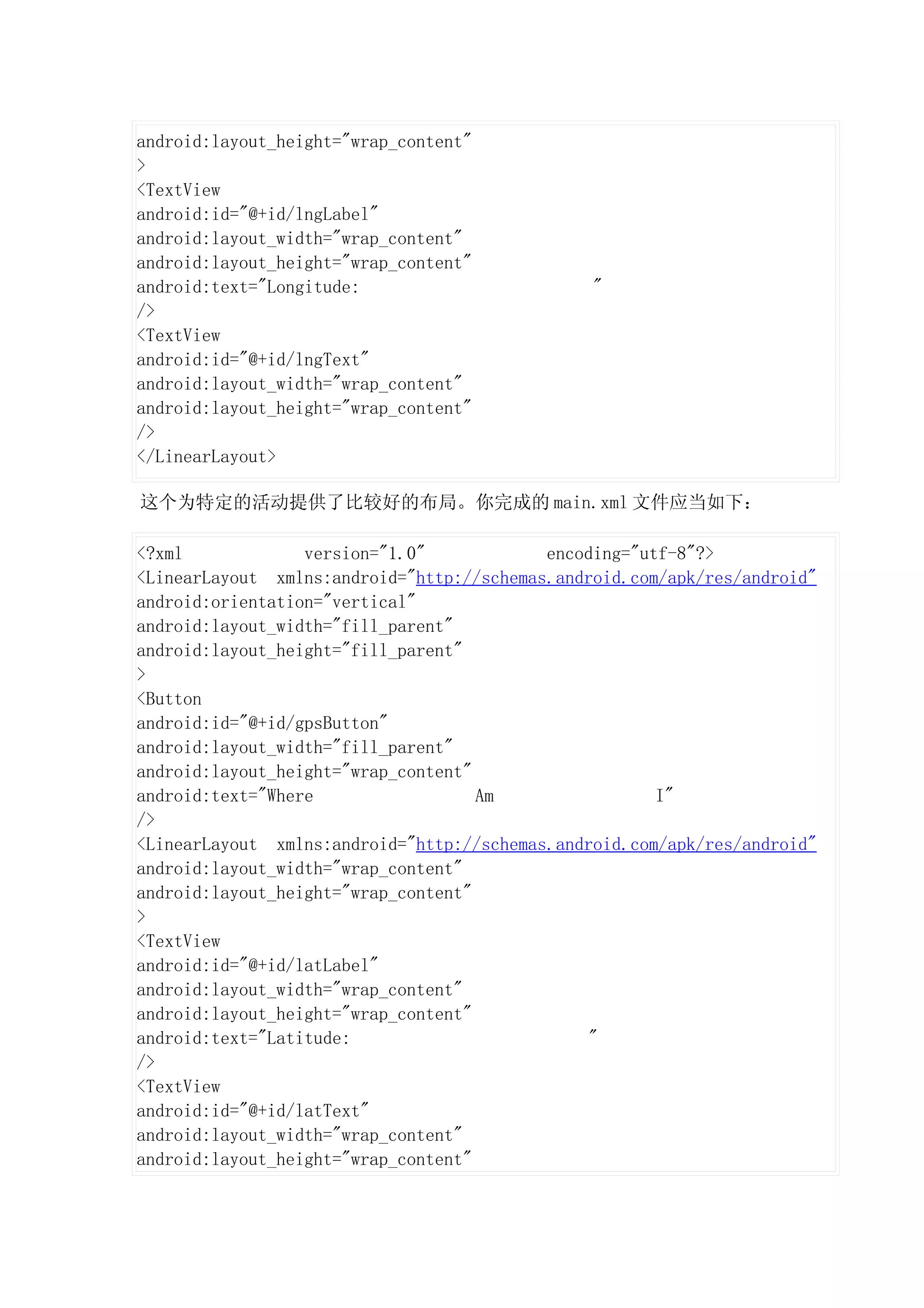 android:layout_height="wrap_content"
>
<TextView
android:id="@+id/lngLabel"
android:layout_width="wrap_content"
android:layout_height="wrap_content"
android:text="Longitude:                        "
/>
<TextView
android:id="@+id/lngText"
android:layout_width="wrap_content"
android:layout_height="wrap_content"
/>
</LinearLayout>

这个为特定的活动提供了比较好的布局。你完成的 main.xml 文件应当如下：

<?xml             version="1.0"            encoding="utf-8"?>
<LinearLayout xmlns:android="http://schemas.android.com/apk/res/android"
android:orientation="vertical"
android:layout_width="fill_parent"
android:layout_height="fill_parent"
>
<Button
android:id="@+id/gpsButton"
android:layout_width="fill_parent"
android:layout_height="wrap_content"
android:text="Where                  Am                I"
/>
<LinearLayout xmlns:android="http://schemas.android.com/apk/res/android"
android:layout_width="wrap_content"
android:layout_height="wrap_content"
>
<TextView
android:id="@+id/latLabel"
android:layout_width="wrap_content"
android:layout_height="wrap_content"
android:text="Latitude:                         "
/>
<TextView
android:id="@+id/latText"
android:layout_width="wrap_content"
android:layout_height="wrap_content"
 