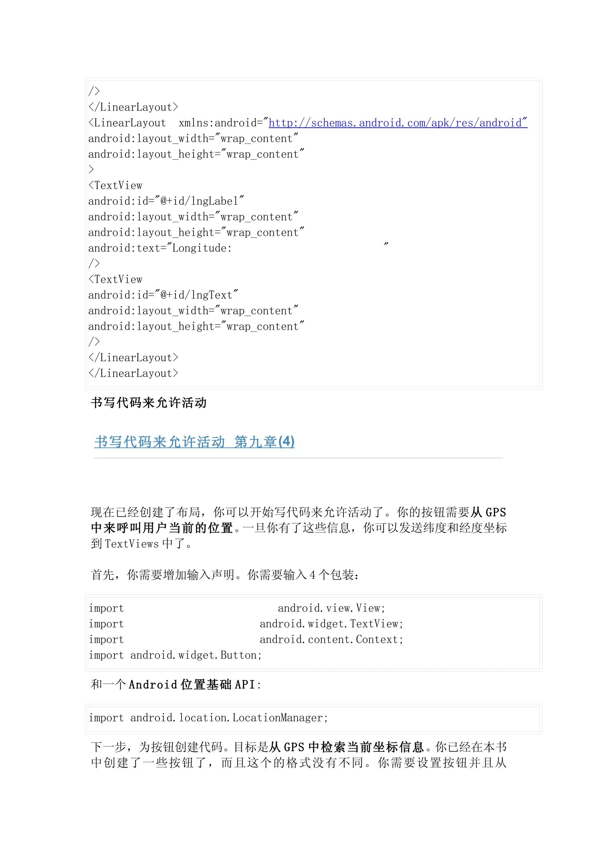 />
</LinearLayout>
<LinearLayout xmlns:android="http://schemas.android.com/apk/res/android"
android:layout_width="wrap_content"
android:layout_height="wrap_content"
>
<TextView
android:id="@+id/lngLabel"
android:layout_width="wrap_content"
android:layout_height="wrap_content"
android:text="Longitude:                        "
/>
<TextView
android:id="@+id/lngText"
android:layout_width="wrap_content"
android:layout_height="wrap_content"
/>
</LinearLayout>
</LinearLayout>

书写代码来允许活动


 书写代码来允许活动 第九章 (4)




现在已经创建了布局，你可以开始写代码来允许活动了。你的按钮需要从 GPS
中来呼叫用户当前的位置。    一旦你有了这些信息，你可以发送纬度和经度坐标
到 TextViews 中了。

首先，你需要增加输入声明。你需要输入 4 个包装：

import                         android.view.View;
import                      android.widget.TextView;
import                      android.content.Context;
import android.widget.Button;

和一个 Android 位置基础 API:

import android.location.LocationManager;

下一步，为按钮创建代码。目标是从 GPS 中检索当前坐标信息。你已经在本书
中创建了一些按钮了，而且这个的格式没有不同。你需要设置按钮并且从
 