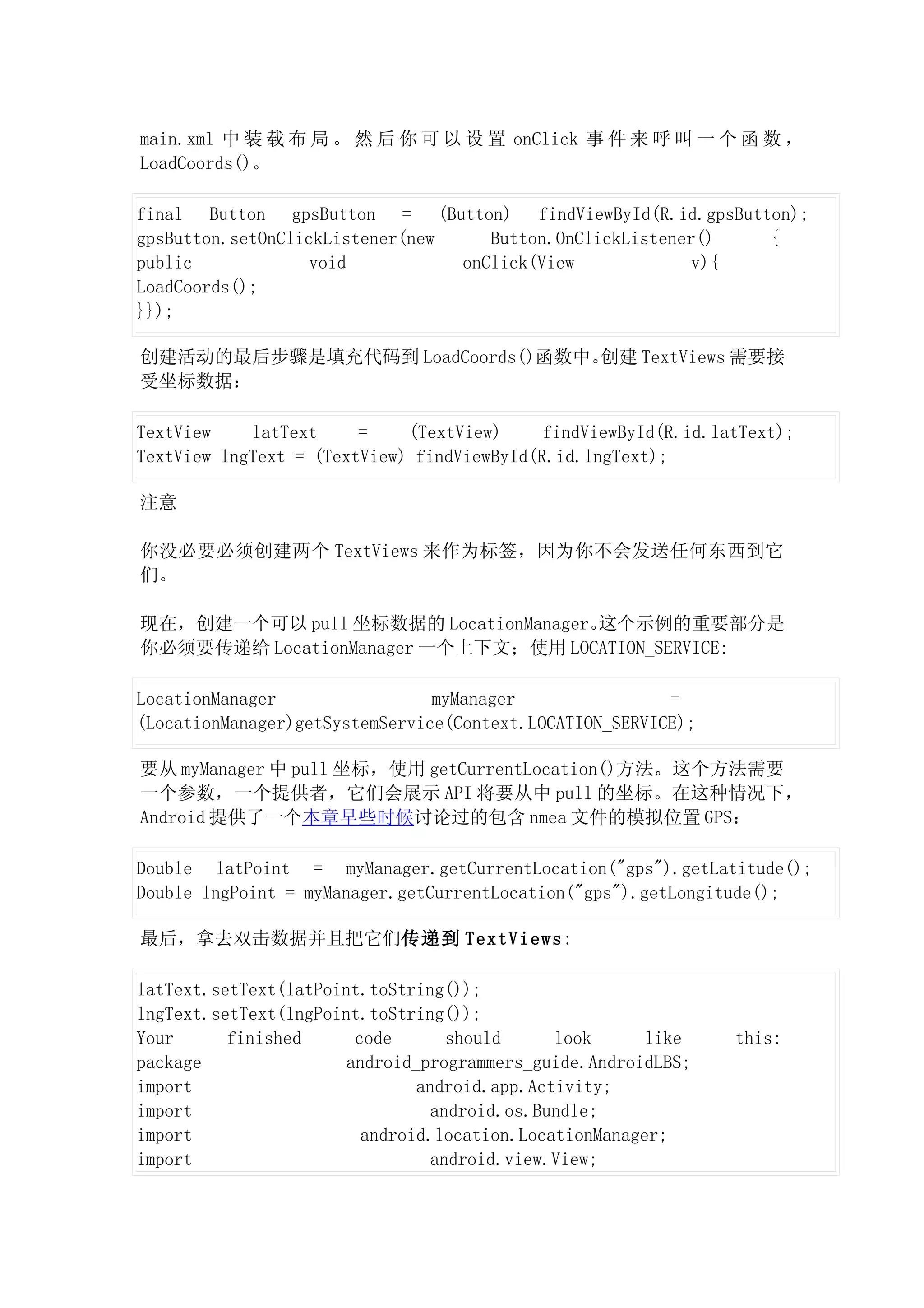 main.xml 中 装 载 布 局 。 然 后 你 可 以 设 置 onClick 事 件 来 呼 叫 一 个 函 数 ，
LoadCoords()。

final Button gpsButton = (Button) findViewById(R.id.gpsButton);
gpsButton.setOnClickListener(new    Button.OnClickListener()  {
public             void          onClick(View             v){
LoadCoords();
}});

创建活动的最后步骤是填充代码到 LoadCoords()函数中。创建 TextViews 需要接
受坐标数据：

TextView    latText     =    (TextView)     findViewById(R.id.latText);
TextView lngText = (TextView) findViewById(R.id.lngText);

注意

你没必要必须创建两个 TextViews 来作为标签，因为你不会发送任何东西到它
们。

现在，创建一个可以 pull 坐标数据的 LocationManager。这个示例的重要部分是
你必须要传递给 LocationManager 一个上下文；使用 LOCATION_SERVICE:

LocationManager                 myManager                =
(LocationManager)getSystemService(Context.LOCATION_SERVICE);

要从 myManager 中 pull 坐标，使用 getCurrentLocation()方法。这个方法需要
一个参数，一个提供者，它们会展示 API 将要从中 pull 的坐标。在这种情况下，
Android 提供了一个本章早些时候讨论过的包含 nmea 文件的模拟位置 GPS：

Double latPoint = myManager.getCurrentLocation("gps").getLatitude();
Double lngPoint = myManager.getCurrentLocation("gps").getLongitude();

最后，拿去双击数据并且把它们传递到 TextViews:

latText.setText(latPoint.toString());
lngText.setText(lngPoint.toString());
Your      finished      code       should     look      like    this:
package                android_programmers_guide.AndroidLBS;
import                         android.app.Activity;
import                           android.os.Bundle;
import                   android.location.LocationManager;
import                           android.view.View;
 