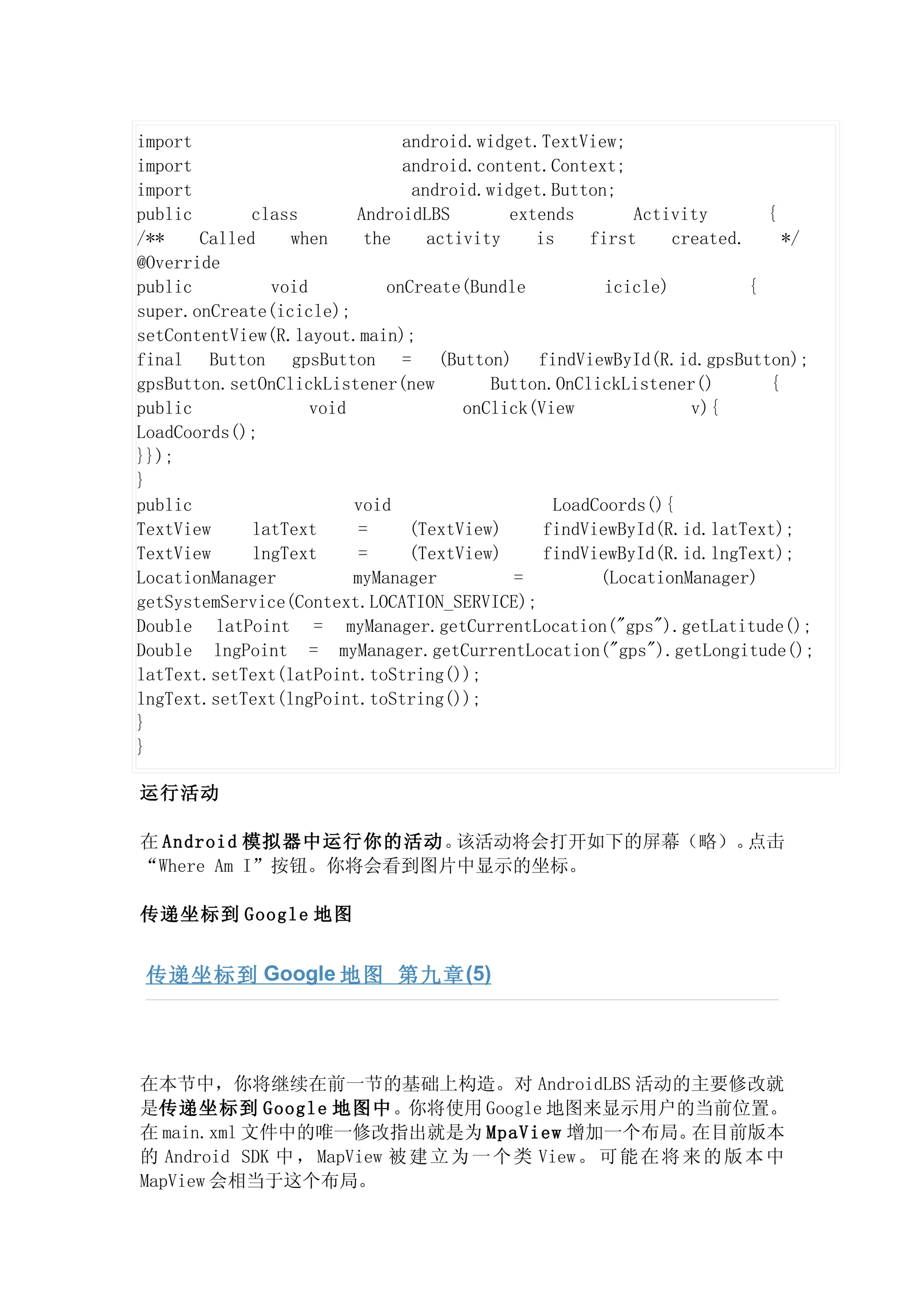 import                         android.widget.TextView;
import                         android.content.Context;
import                          android.widget.Button;
public       class       AndroidLBS        extends       Activity        {
/**    Called    when      the    activity    is    first     created.     */
@Override
public         void          onCreate(Bundle          icicle)          {
super.onCreate(icicle);
setContentView(R.layout.main);
final Button gpsButton = (Button) findViewById(R.id.gpsButton);
gpsButton.setOnClickListener(new         Button.OnClickListener()        {
public              void              onClick(View              v){
LoadCoords();
}});
}
public                   void                   LoadCoords(){
TextView     latText      =     (TextView)     findViewById(R.id.latText);
TextView     lngText      =     (TextView)     findViewById(R.id.lngText);
LocationManager          myManager          =        (LocationManager)
getSystemService(Context.LOCATION_SERVICE);
Double latPoint = myManager.getCurrentLocation("gps").getLatitude();
Double lngPoint = myManager.getCurrentLocation("gps").getLongitude();
latText.setText(latPoint.toString());
lngText.setText(lngPoint.toString());
}
}

运行活动

在 Android 模拟器中运行你的活动。 该活动将会打开如下的屏幕（略）。点击
“Where Am I”按钮。你将会看到图片中显示的坐标。

传递坐标到 Google 地图


 传递坐标到 Google 地图 第九章 (5)




在本节中，你将继续在前一节的基础上构造。对 AndroidLBS 活动的主要修改就
是传递坐标到 Google 地图中。你将使用 Google 地图来显示用户的当前位置。
在 main.xml 文件中的唯一修改指出就是为 MpaView 增加一个布局。                在目前版本
的 Android SDK 中 ， MapView 被 建 立 为 一 个 类 View 。 可 能 在 将 来 的 版 本 中
MapView 会相当于这个布局。
 