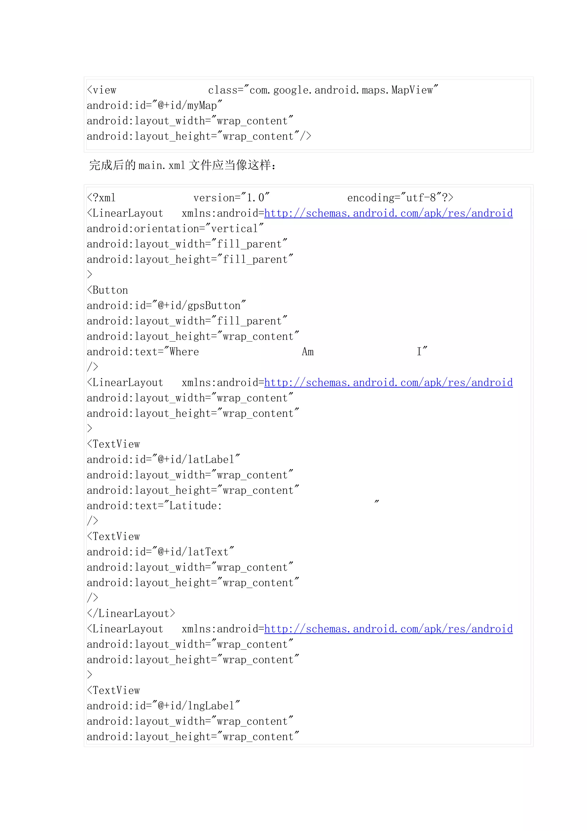 <view                class="com.google.android.maps.MapView"
android:id="@+id/myMap"
android:layout_width="wrap_content"
android:layout_height="wrap_content"/>

完成后的 main.xml 文件应当像这样：

<?xml             version="1.0"             encoding="utf-8"?>
<LinearLayout   xmlns:android=http://schemas.android.com/apk/res/android
android:orientation="vertical"
android:layout_width="fill_parent"
android:layout_height="fill_parent"
>
<Button
android:id="@+id/gpsButton"
android:layout_width="fill_parent"
android:layout_height="wrap_content"
android:text="Where                  Am                 I"
/>
<LinearLayout   xmlns:android=http://schemas.android.com/apk/res/android
android:layout_width="wrap_content"
android:layout_height="wrap_content"
>
<TextView
android:id="@+id/latLabel"
android:layout_width="wrap_content"
android:layout_height="wrap_content"
android:text="Latitude:                          "
/>
<TextView
android:id="@+id/latText"
android:layout_width="wrap_content"
android:layout_height="wrap_content"
/>
</LinearLayout>
<LinearLayout   xmlns:android=http://schemas.android.com/apk/res/android
android:layout_width="wrap_content"
android:layout_height="wrap_content"
>
<TextView
android:id="@+id/lngLabel"
android:layout_width="wrap_content"
android:layout_height="wrap_content"
 