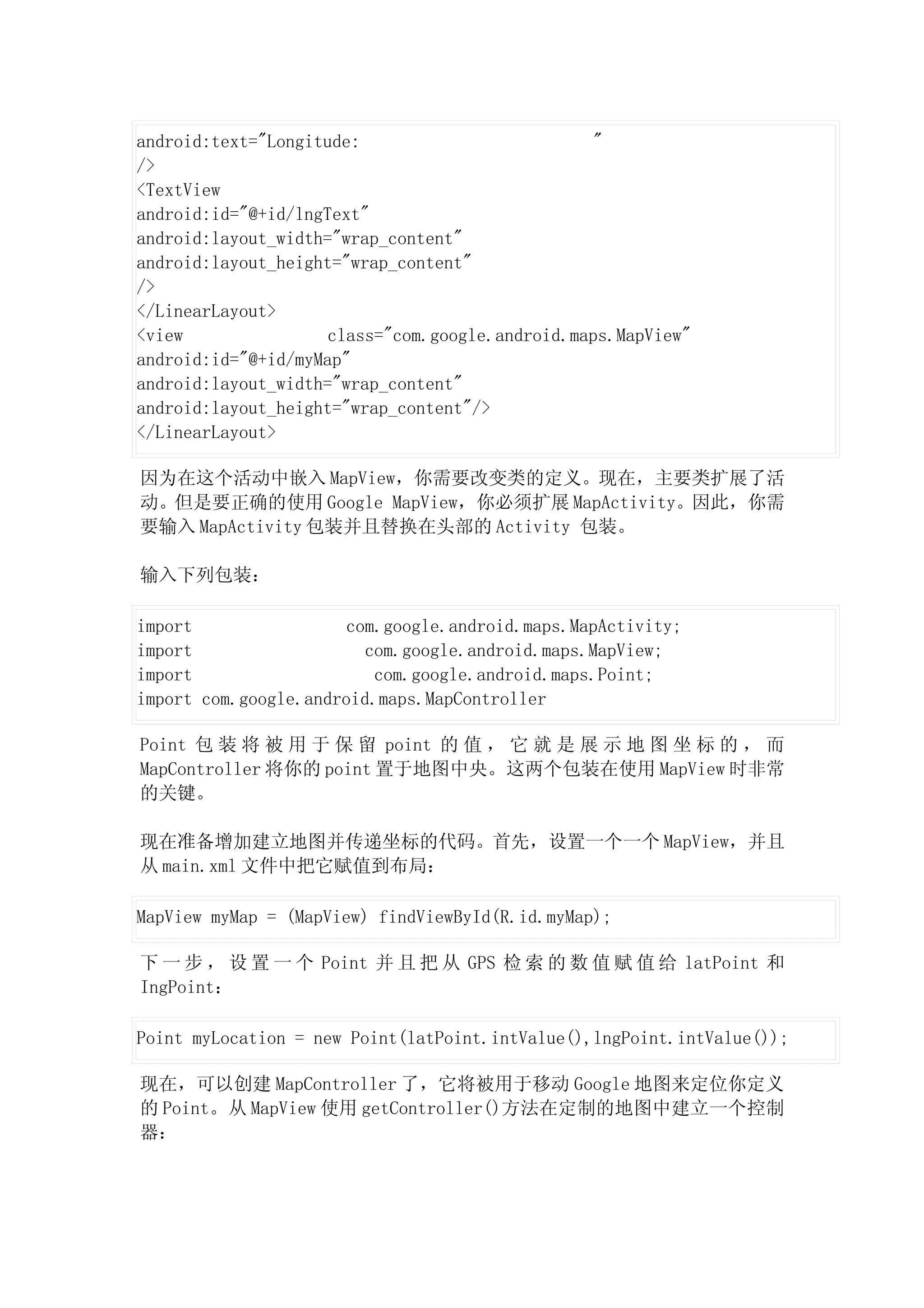 android:text="Longitude:                          "
/>
<TextView
android:id="@+id/lngText"
android:layout_width="wrap_content"
android:layout_height="wrap_content"
/>
</LinearLayout>
<view                class="com.google.android.maps.MapView"
android:id="@+id/myMap"
android:layout_width="wrap_content"
android:layout_height="wrap_content"/>
</LinearLayout>

因为在这个活动中嵌入 MapView，你需要改变类的定义。现在，主要类扩展了活
动。但是要正确的使用 Google MapView，你必须扩展 MapActivity。因此，你需
要输入 MapActivity 包装并且替换在头部的 Activity 包装。

输入下列包装：

import                 com.google.android.maps.MapActivity;
import                   com.google.android.maps.MapView;
import                    com.google.android.maps.Point;
import com.google.android.maps.MapController

Point 包 装 将 被 用 于 保 留 point 的 值 ， 它 就 是 展 示 地 图 坐 标 的 ， 而
MapController 将你的 point 置于地图中央。这两个包装在使用 MapView 时非常
的关键。

现在准备增加建立地图并传递坐标的代码。首先，设置一个一个 MapView，并且
从 main.xml 文件中把它赋值到布局：

MapView myMap = (MapView) findViewById(R.id.myMap);

下 一 步 ， 设 置 一 个 Point 并 且 把 从 GPS 检 索 的 数 值 赋 值 给 latPoint 和
IngPoint：

Point myLocation = new Point(latPoint.intValue(),lngPoint.intValue());

现在，可以创建 MapController 了，它将被用于移动 Google 地图来定位你定义
的 Point。从 MapView 使用 getController()方法在定制的地图中建立一个控制
器：
 