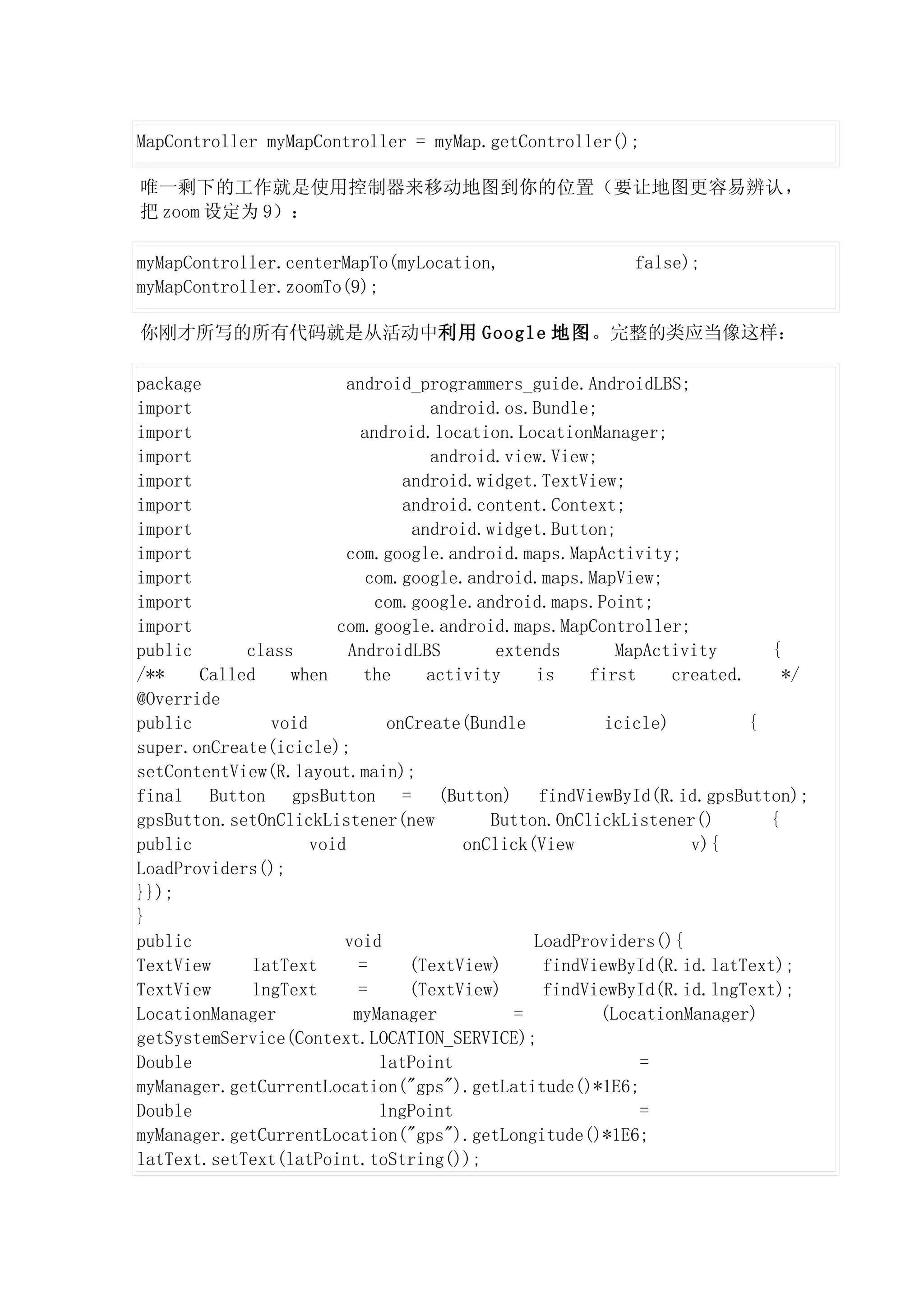 MapController myMapController = myMap.getController();

唯一剩下的工作就是使用控制器来移动地图到你的位置（要让地图更容易辨认，
把 zoom 设定为 9）：

myMapController.centerMapTo(myLocation,                   false);
myMapController.zoomTo(9);

你刚才所写的所有代码就是从活动中利用 Google 地图。完整的类应当像这样：

package                  android_programmers_guide.AndroidLBS;
import                              android.os.Bundle;
import                     android.location.LocationManager;
import                              android.view.View;
import                           android.widget.TextView;
import                           android.content.Context;
import                            android.widget.Button;
import                   com.google.android.maps.MapActivity;
import                      com.google.android.maps.MapView;
import                       com.google.android.maps.Point;
import                 com.google.android.maps.MapController;
public      class        AndroidLBS         extends      MapActivity       {
/**    Called    when       the     activity    is    first     created.     */
@Override
public         void            onCreate(Bundle          icicle)          {
super.onCreate(icicle);
setContentView(R.layout.main);
final Button gpsButton = (Button) findViewById(R.id.gpsButton);
gpsButton.setOnClickListener(new           Button.OnClickListener()        {
public              void                onClick(View              v){
LoadProviders();
}});
}
public                  void                    LoadProviders(){
TextView     latText       =      (TextView)     findViewById(R.id.latText);
TextView     lngText       =      (TextView)     findViewById(R.id.lngText);
LocationManager           myManager           =        (LocationManager)
getSystemService(Context.LOCATION_SERVICE);
Double                        latPoint                      =
myManager.getCurrentLocation("gps").getLatitude()*1E6;
Double                        lngPoint                      =
myManager.getCurrentLocation("gps").getLongitude()*1E6;
latText.setText(latPoint.toString());
 