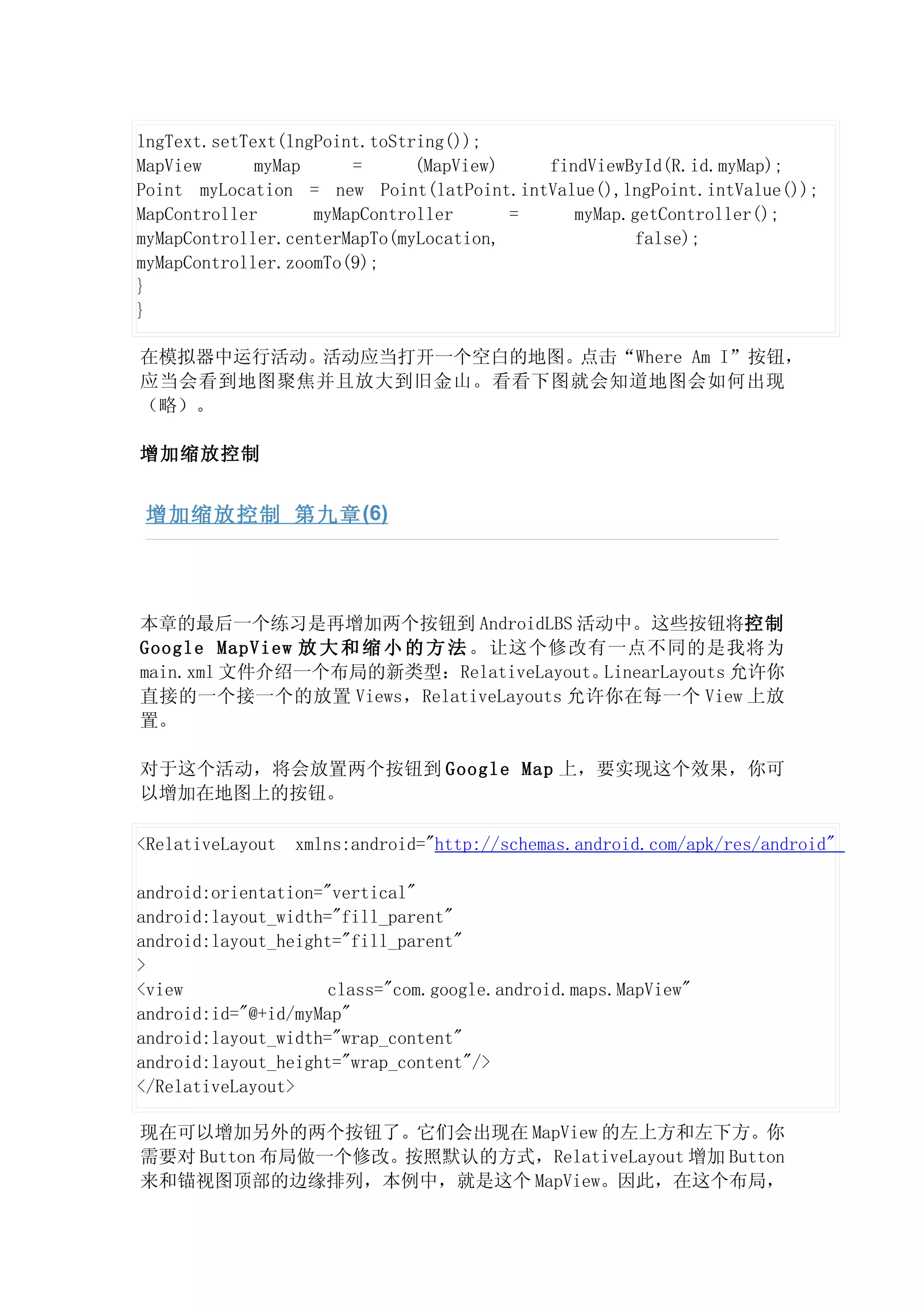 lngText.setText(lngPoint.toString());
MapView      myMap     =      (MapView)   findViewById(R.id.myMap);
Point myLocation = new Point(latPoint.intValue(),lngPoint.intValue());
MapController      myMapController      =    myMap.getController();
myMapController.centerMapTo(myLocation,             false);
myMapController.zoomTo(9);
}
}

在模拟器中运行活动。活动应当打开一个空白的地图。点击“Where Am I”按钮，
应当会看到地图聚焦并且放大到旧金山。看看下图就会知道地图会如何出现
（略）。

增加缩放控制


 增加缩放控制 第九章 (6)




本章的最后一个练习是再增加两个按钮到 AndroidLBS 活动中。这些按钮将控制
Google MapView 放 大 和 缩 小 的 方 法 。让这个修改有一点不同的是我将为
main.xml 文件介绍一个布局的新类型：RelativeLayout。 LinearLayouts 允许你
直接的一个接一个的放置 Views，RelativeLayouts 允许你在每一个 View 上放
置。

对于这个活动，将会放置两个按钮到 Google Map 上，要实现这个效果，你可
以增加在地图上的按钮。

<RelativeLayout   xmlns:android="http://schemas.android.com/apk/res/android"

android:orientation="vertical"
android:layout_width="fill_parent"
android:layout_height="fill_parent"
>
<view                class="com.google.android.maps.MapView"
android:id="@+id/myMap"
android:layout_width="wrap_content"
android:layout_height="wrap_content"/>
</RelativeLayout>

现在可以增加另外的两个按钮了。它们会出现在 MapView 的左上方和左下方。你
需要对 Button 布局做一个修改。按照默认的方式，RelativeLayout 增加 Button
来和锚视图顶部的边缘排列，本例中，就是这个 MapView。因此，在这个布局，
 