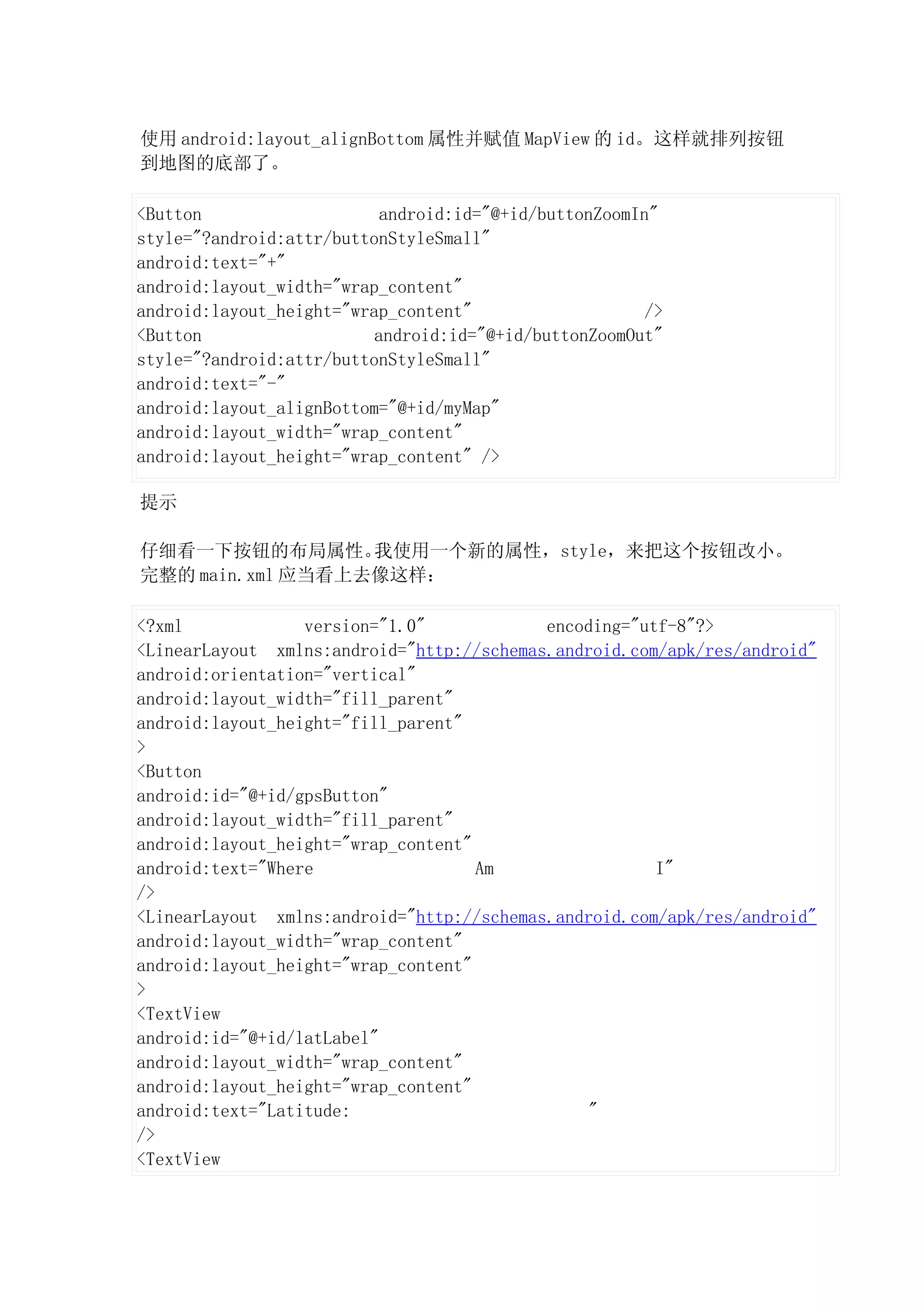 使用 android:layout_alignBottom 属性并赋值 MapView 的 id。这样就排列按钮
到地图的底部了。

<Button                    android:id="@+id/buttonZoomIn"
style="?android:attr/buttonStyleSmall"
android:text="+"
android:layout_width="wrap_content"
android:layout_height="wrap_content"                    />
<Button                   android:id="@+id/buttonZoomOut"
style="?android:attr/buttonStyleSmall"
android:text="-"
android:layout_alignBottom="@+id/myMap"
android:layout_width="wrap_content"
android:layout_height="wrap_content" />

提示

仔细看一下按钮的布局属性。     我使用一个新的属性，style，来把这个按钮改小。
完整的 main.xml 应当看上去像这样：

<?xml             version="1.0"            encoding="utf-8"?>
<LinearLayout xmlns:android="http://schemas.android.com/apk/res/android"
android:orientation="vertical"
android:layout_width="fill_parent"
android:layout_height="fill_parent"
>
<Button
android:id="@+id/gpsButton"
android:layout_width="fill_parent"
android:layout_height="wrap_content"
android:text="Where                  Am                I"
/>
<LinearLayout xmlns:android="http://schemas.android.com/apk/res/android"
android:layout_width="wrap_content"
android:layout_height="wrap_content"
>
<TextView
android:id="@+id/latLabel"
android:layout_width="wrap_content"
android:layout_height="wrap_content"
android:text="Latitude:                         "
/>
<TextView
 
