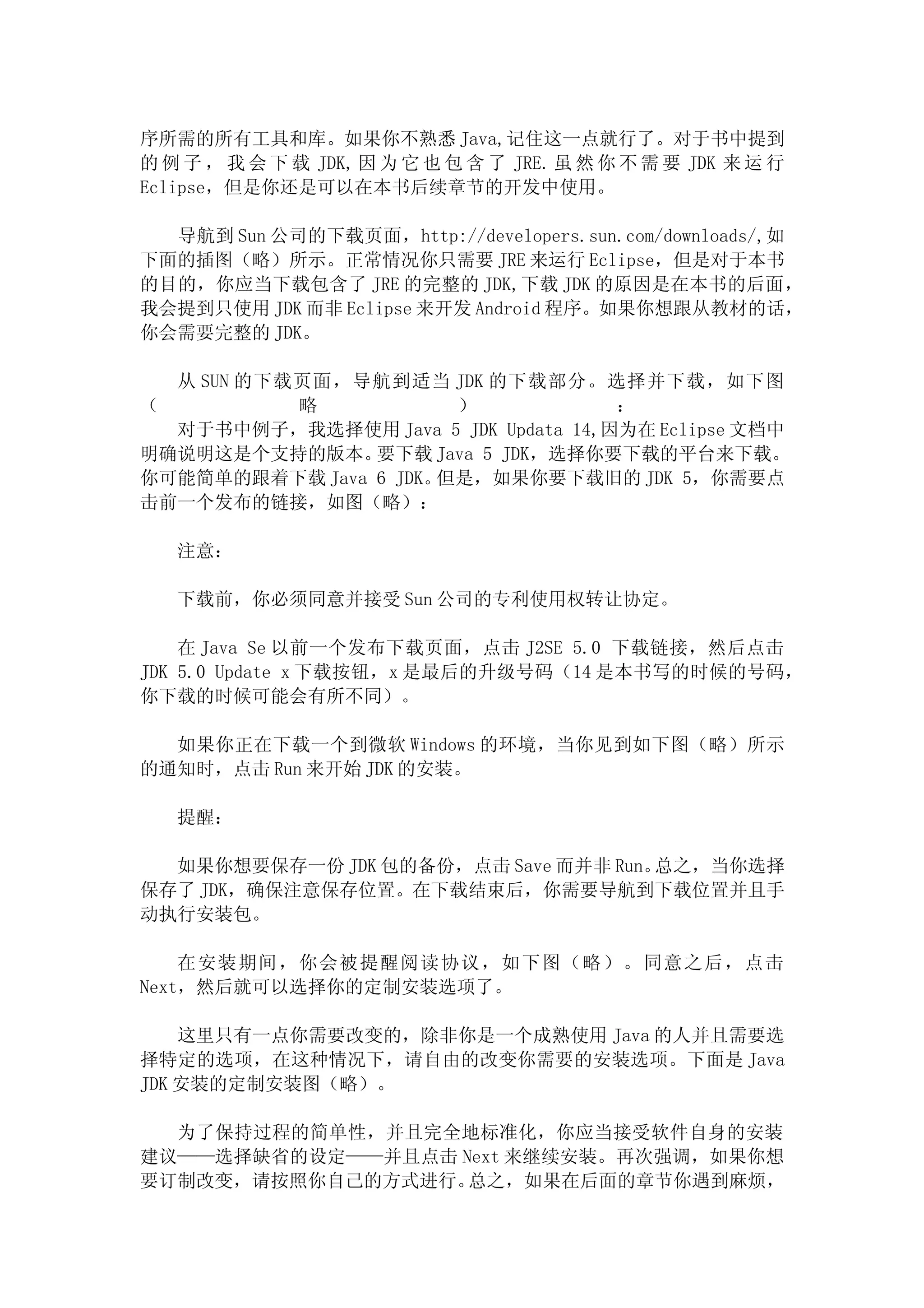 序所需的所有工具和库。如果你不熟悉 Java,记住这一点就行了。对于书中提到
的 例 子 ， 我 会 下 载 JDK, 因 为 它 也 包 含 了 JRE. 虽 然 你 不 需 要 JDK 来 运 行
Eclipse，但是你还是可以在本书后续章节的开发中使用。

  导航到 Sun 公司的下载页面，http://developers.sun.com/downloads/,如
下面的插图（略）所示。正常情况你只需要 JRE 来运行 Eclipse，但是对于本书
的目的，你应当下载包含了 JRE 的完整的 JDK,下载 JDK 的原因是在本书的后面，
我会提到只使用 JDK 而非 Eclipse 来开发 Android 程序。如果你想跟从教材的话，
你会需要完整的 JDK。

  从 SUN 的下载页面，导航到适当 JDK 的下载部分。选择并下载，如下图
（          略           ）             ：
  对于书中例子，我选择使用 Java 5 JDK Updata 14,因为在 Eclipse 文档中
明确说明这是个支持的版本。   要下载 Java 5 JDK，选择你要下载的平台来下载。
你可能简单的跟着下载 Java 6 JDK。但是，如果你要下载旧的 JDK 5，你需要点
击前一个发布的链接，如图（略）：

   注意：

   下载前，你必须同意并接受 Sun 公司的专利使用权转让协定。

    在 Java Se 以前一个发布下载页面，点击 J2SE 5.0 下载链接，然后点击
JDK 5.0 Update x 下载按钮，x 是最后的升级号码（14 是本书写的时候的号码，
你下载的时候可能会有所不同）。

  如果你正在下载一个到微软 Windows 的环境，当你见到如下图（略）所示
的通知时，点击 Run 来开始 JDK 的安装。

   提醒：

  如果你想要保存一份 JDK 包的备份，点击 Save 而并非 Run。总之，当你选择
保存了 JDK，确保注意保存位置。在下载结束后，你需要导航到下载位置并且手
动执行安装包。

    在安装期间，你会被提醒阅读协议，如下图（略）。同意之后，点击
Next，然后就可以选择你的定制安装选项了。

    这里只有一点你需要改变的，除非你是一个成熟使用 Java 的人并且需要选
择特定的选项，在这种情况下，请自由的改变你需要的安装选项。下面是 Java
JDK 安装的定制安装图（略）。

  为了保持过程的简单性，并且完全地标准化，你应当接受软件自身的安装
建议——选择缺省的设定——并且点击 Next 来继续安装。再次强调，如果你想
要订制改变，请按照你自己的方式进行。 总之，如果在后面的章节你遇到麻烦，
 
