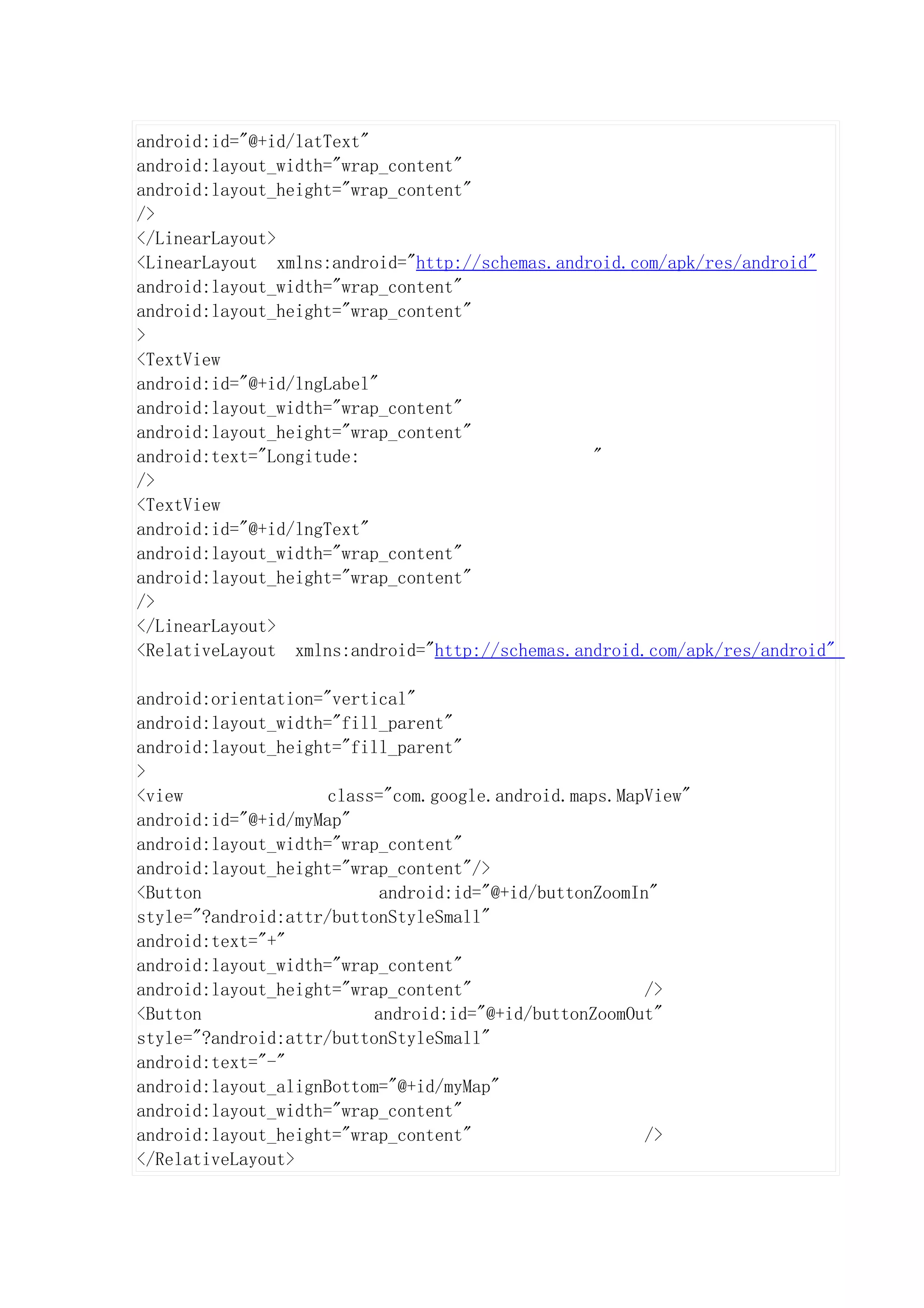 android:id="@+id/latText"
android:layout_width="wrap_content"
android:layout_height="wrap_content"
/>
</LinearLayout>
<LinearLayout xmlns:android="http://schemas.android.com/apk/res/android"
android:layout_width="wrap_content"
android:layout_height="wrap_content"
>
<TextView
android:id="@+id/lngLabel"
android:layout_width="wrap_content"
android:layout_height="wrap_content"
android:text="Longitude:                        "
/>
<TextView
android:id="@+id/lngText"
android:layout_width="wrap_content"
android:layout_height="wrap_content"
/>
</LinearLayout>
<RelativeLayout xmlns:android="http://schemas.android.com/apk/res/android"

android:orientation="vertical"
android:layout_width="fill_parent"
android:layout_height="fill_parent"
>
<view                class="com.google.android.maps.MapView"
android:id="@+id/myMap"
android:layout_width="wrap_content"
android:layout_height="wrap_content"/>
<Button                    android:id="@+id/buttonZoomIn"
style="?android:attr/buttonStyleSmall"
android:text="+"
android:layout_width="wrap_content"
android:layout_height="wrap_content"                    />
<Button                   android:id="@+id/buttonZoomOut"
style="?android:attr/buttonStyleSmall"
android:text="-"
android:layout_alignBottom="@+id/myMap"
android:layout_width="wrap_content"
android:layout_height="wrap_content"                    />
</RelativeLayout>
 