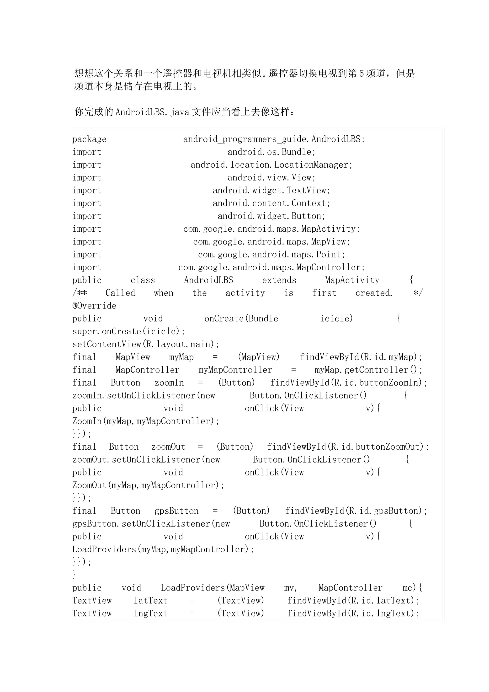 想想这个关系和一个遥控器和电视机相类似。遥控器切换电视到第 5 频道，但是
频道本身是储存在电视上的。

你完成的 AndroidLBS.java 文件应当看上去像这样：

package                  android_programmers_guide.AndroidLBS;
import                              android.os.Bundle;
import                     android.location.LocationManager;
import                              android.view.View;
import                          android.widget.TextView;
import                          android.content.Context;
import                            android.widget.Button;
import                   com.google.android.maps.MapActivity;
import                      com.google.android.maps.MapView;
import                       com.google.android.maps.Point;
import                 com.google.android.maps.MapController;
public      class        AndroidLBS         extends       MapActivity         {
/**    Called    when      the      activity    is     first     created.       */
@Override
public         void           onCreate(Bundle            icicle)          {
super.onCreate(icicle);
setContentView(R.layout.main);
final    MapView     myMap      =     (MapView)      findViewById(R.id.myMap);
final    MapController       myMapController       =    myMap.getController();
final Button zoomIn = (Button) findViewById(R.id.buttonZoomIn);
zoomIn.setOnClickListener(new            Button.OnClickListener()           {
public              void                onClick(View               v){
ZoomIn(myMap,myMapController);
}});
final Button zoomOut = (Button) findViewById(R.id.buttonZoomOut);
zoomOut.setOnClickListener(new            Button.OnClickListener()          {
public              void                onClick(View               v){
ZoomOut(myMap,myMapController);
}});
final Button gpsButton = (Button) findViewById(R.id.gpsButton);
gpsButton.setOnClickListener(new           Button.OnClickListener()           {
public              void                onClick(View               v){
LoadProviders(myMap,myMapController);
}});
}
public    void     LoadProviders(MapView         mv,     MapController      mc){
TextView     latText      =      (TextView)       findViewById(R.id.latText);
TextView     lngText      =      (TextView)       findViewById(R.id.lngText);
 