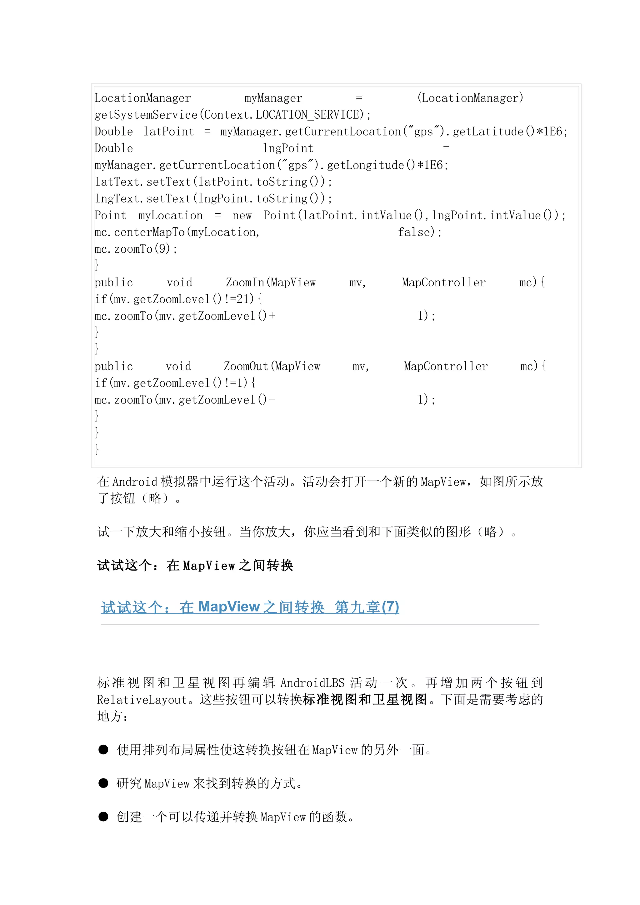 LocationManager        myManager          =       (LocationManager)
getSystemService(Context.LOCATION_SERVICE);
Double latPoint = myManager.getCurrentLocation("gps").getLatitude()*1E6;
Double                     lngPoint                    =
myManager.getCurrentLocation("gps").getLongitude()*1E6;
latText.setText(latPoint.toString());
lngText.setText(lngPoint.toString());
Point myLocation = new Point(latPoint.intValue(),lngPoint.intValue());
mc.centerMapTo(myLocation,                     false);
mc.zoomTo(9);
}
public     void     ZoomIn(MapView      mv,     MapController     mc){
if(mv.getZoomLevel()!=21){
mc.zoomTo(mv.getZoomLevel()+                      1);
}
}
public     void     ZoomOut(MapView      mv,    MapController     mc){
if(mv.getZoomLevel()!=1){
mc.zoomTo(mv.getZoomLevel()-                      1);
}
}
}

在 Android 模拟器中运行这个活动。活动会打开一个新的 MapView，如图所示放
了按钮（略）。

试一下放大和缩小按钮。当你放大，你应当看到和下面类似的图形（略）。

试试这个：在 MapView 之间转换


试试这个：在 MapView 之间转换 第九章 (7)




标 准 视 图 和 卫 星 视 图 再 编 辑 AndroidLBS 活 动 一 次 。 再 增 加 两 个 按 钮 到
RelativeLayout。这些按钮可以转换标准视图和卫星视图。下面是需要考虑的
地方：

● 使用排列布局属性使这转换按钮在 MapView 的另外一面。

● 研究 MapView 来找到转换的方式。

● 创建一个可以传递并转换 MapView 的函数。
 